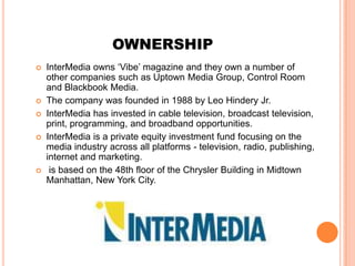 OWNERSHIP
   InterMedia owns ‘Vibe’ magazine and they own a number of
    other companies such as Uptown Media Group, Control Room
    and Blackbook Media.
   The company was founded in 1988 by Leo Hindery Jr.
   InterMedia has invested in cable television, broadcast television,
    print, programming, and broadband opportunities.
   InterMedia is a private equity investment fund focusing on the
    media industry across all platforms - television, radio, publishing,
    internet and marketing.
    is based on the 48th floor of the Chrysler Building in Midtown
    Manhattan, New York City.
 