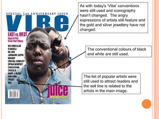 As with today's ‘Vibe’ conventions
were still used and iconography
hasn’t changed. The angry
expressions of artists still feature and
the gold and silver jewellery have not
changed.



    The conventional colours of black
    and white are still used.




  The list of popular artists were
  still used to attract readers and
  the sell line is related to the
  artists in the main image.
 