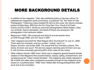 MORE BACKGROUND DETAILS
   In addition to the magazine, ’Vibe’ also publishes books on hip-hop culture. To
    celebrate the magazine's tenth anniversary, it published "VX: Ten Years of Vibe
    Photography." Featuring a bare-chested 50 Cent on the cover, the volume includes
    photos of Alicia Keys, RZA from the Wu-Tang Clan, Eve, Chuck D of Public
    Enemy and Run-D.M.C. Works by prominent photographers Albert Watson, Ellen
    von Unwerth, David LaChapelle, and Sante D'Orazio are among the 150
    photographs in the hardcover edition.
   Beginning in 2003, Vibe produced and aired its annual awards show
    on UPN through 2006, and VH1 Soul in 2007.
   ‘Vibe’ magazine launched the "Best Rapper Alive Tournament" on July 21, 2008.
    There were four brackets, and four number 1 seeds: Jay-Z, Lil
    Wayne, Eminem, and Andre 3000. The actual final four included Ludacris, The
    Game, Eminem and Jay-Z. The last two rappers standing were Eminem and Jay-
    Z, with Eminem eventually garnering 69% of the votes for the victory.
   Other editions include ‘VIBE Vixen’ which was a magazine geared towards female
    readers of Vibe Magazine that covered fashion, beauty, dating, entertainment, and
    societal issues for "urban minded females". The magazine was initially released in
    fall of 2004 and sales were considered successful enough for the magazine to be
    issued on a quarterly basis. ‘VIBE Vixen’ folded after its August/September 2007
    issue due to low circulation.
 