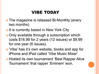 VIBE TODAY
 The   magazine is released Bi-Monthly (every
  two months)
 It is currently based in New York City

 Only available through a subscription which
  costs $16.99 for 2 years (12 issues) or $9.99
  for one year (6 issues).
 ‘Vibe’ has it’s own website, books and app for
  iPhone and iPad called ‘Vibe Music Mixer’
 Hosted its own tournament ‘Best Rapper Alive
  Tournament’ that rapper ‘Eminem’ won.
 