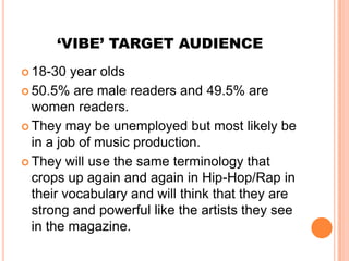 ‘VIBE’ TARGET AUDIENCE
 18-30  year olds
 50.5% are male readers and 49.5% are
  women readers.
 They may be unemployed but most likely be
  in a job of music production.
 They will use the same terminology that
  crops up again and again in Hip-Hop/Rap in
  their vocabulary and will think that they are
  strong and powerful like the artists they see
  in the magazine.
 