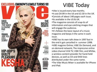 VIBE Today
•Vibe is issued every two months.
•It cost $4.99 in the US and £2.50 in the UK.
•Consists of about 140 pages each issue.
•Its available in the US & UK.
•The magazine consists of snap-its of
information and eye-catching images that
will engage the audience.
•It’s follows the basic layout of a music
magazine and keeps it the same in each
issue.
•VIBE has its own talk show in 1997 but in
the end it got cancelled in summer 1998.
•VIBE magzine Online; VIBE On Demand, and
on-demand network; The impressive online
video channel VLN TV; VIBE film; and MVibe,
a wireless content provider for hand-held
devices, as well as CD and DVD lines
distributed under the same name.
•The Vibe Music Mixer is available for iPhone
and iPad.
 