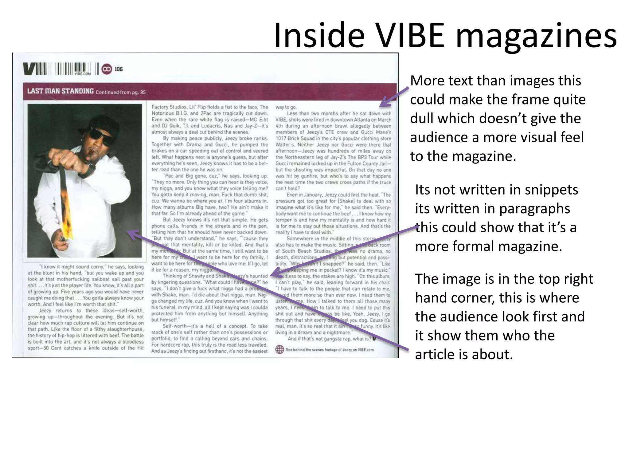Inside VIBE magazines
        More text than images this
        could make the frame quite
        dull which doesn’t give the
        audience a more visual feel
        to the magazine.

        Its not written in snippets
        its written in paragraphs
        this could show that it’s a
        more formal magazine.

        The image is in the top right
        hand corner, this is where
        the audience look first and
        it show them who the
        article is about.
 