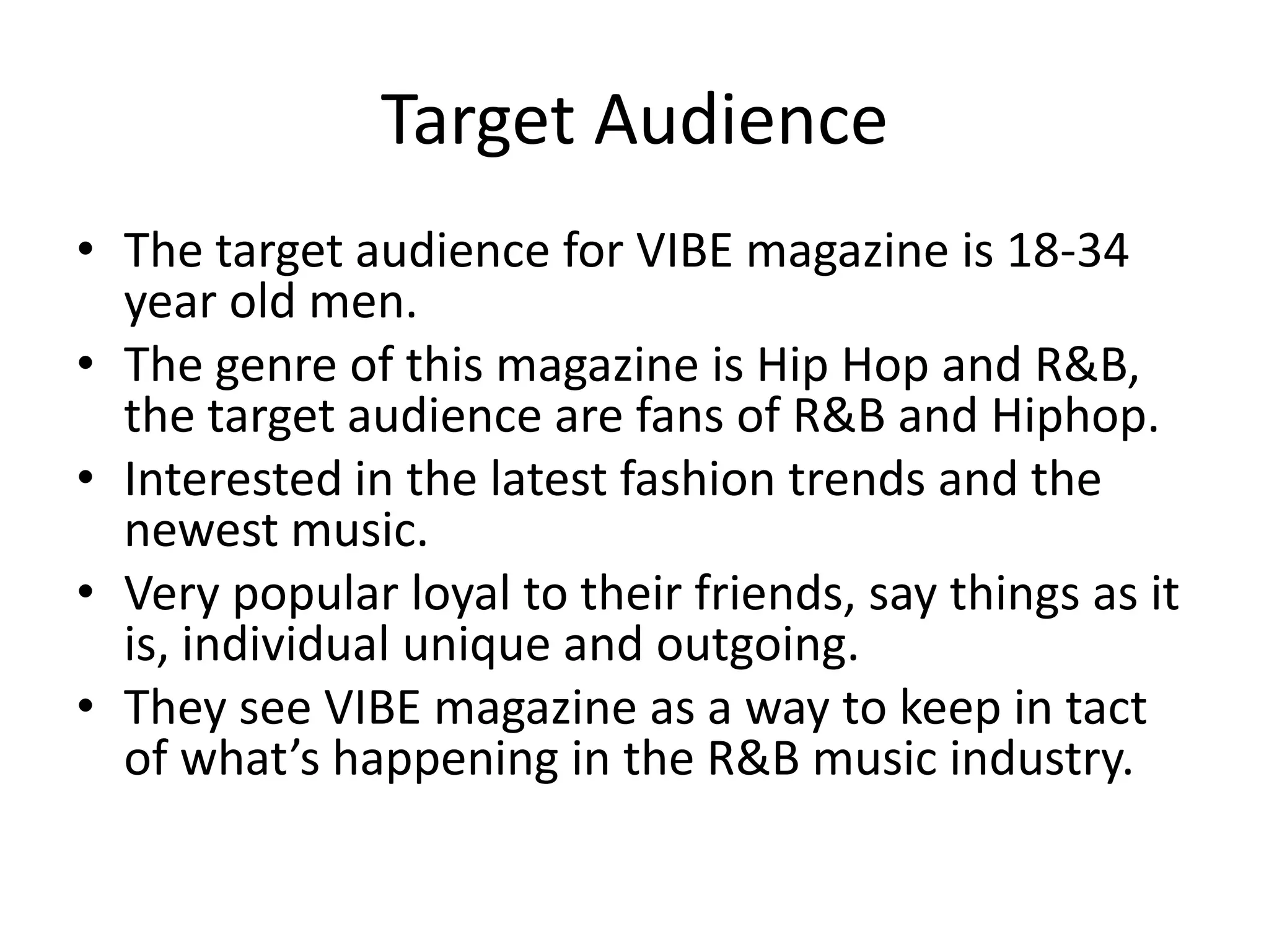 Target Audience
• The target audience for VIBE magazine is 18-34
  year old men.
• The genre of this magazine is Hip Hop and R&B,
  the target audience are fans of R&B and Hiphop.
• Interested in the latest fashion trends and the
  newest music.
• Very popular loyal to their friends, say things as it
  is, individual unique and outgoing.
• They see VIBE magazine as a way to keep in tact
  of what’s happening in the R&B music industry.
 