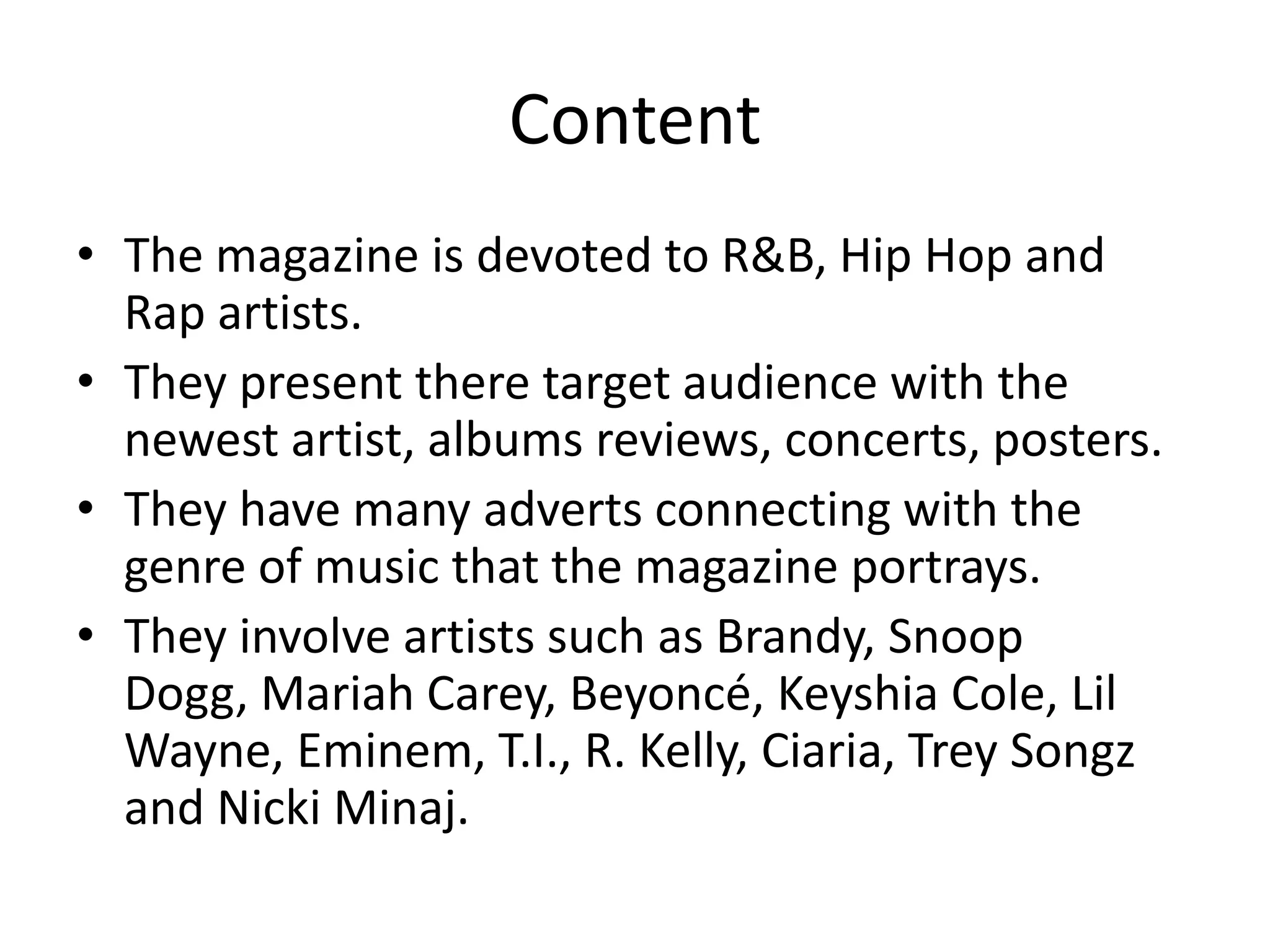 Content
• The magazine is devoted to R&B, Hip Hop and
  Rap artists.
• They present there target audience with the
  newest artist, albums reviews, concerts, posters.
• They have many adverts connecting with the
  genre of music that the magazine portrays.
• They involve artists such as Brandy, Snoop
  Dogg, Mariah Carey, Beyoncé, Keyshia Cole, Lil
  Wayne, Eminem, T.I., R. Kelly, Ciaria, Trey Songz
  and Nicki Minaj.
 