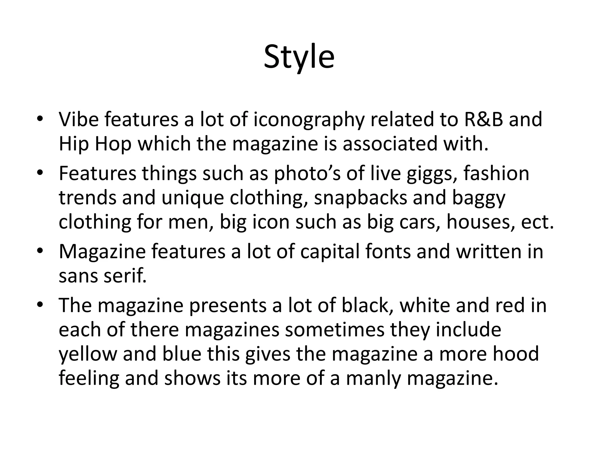 Style
• Vibe features a lot of iconography related to R&B and
  Hip Hop which the magazine is associated with.
• Features things such as photo’s of live giggs, fashion
  trends and unique clothing, snapbacks and baggy
  clothing for men, big icon such as big cars, houses, ect.
• Magazine features a lot of capital fonts and written in
  sans serif.
• The magazine presents a lot of black, white and red in
  each of there magazines sometimes they include
  yellow and blue this gives the magazine a more hood
  feeling and shows its more of a manly magazine.
 