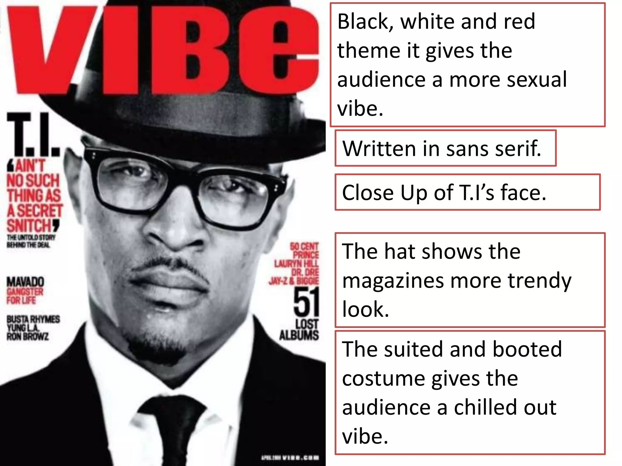 Black, white and red
theme it gives the
audience a more sexual
vibe.
Written in sans serif.
Close Up of T.I’s face.

The hat shows the
magazines more trendy
look.
The suited and booted
costume gives the
audience a chilled out
vibe.
 