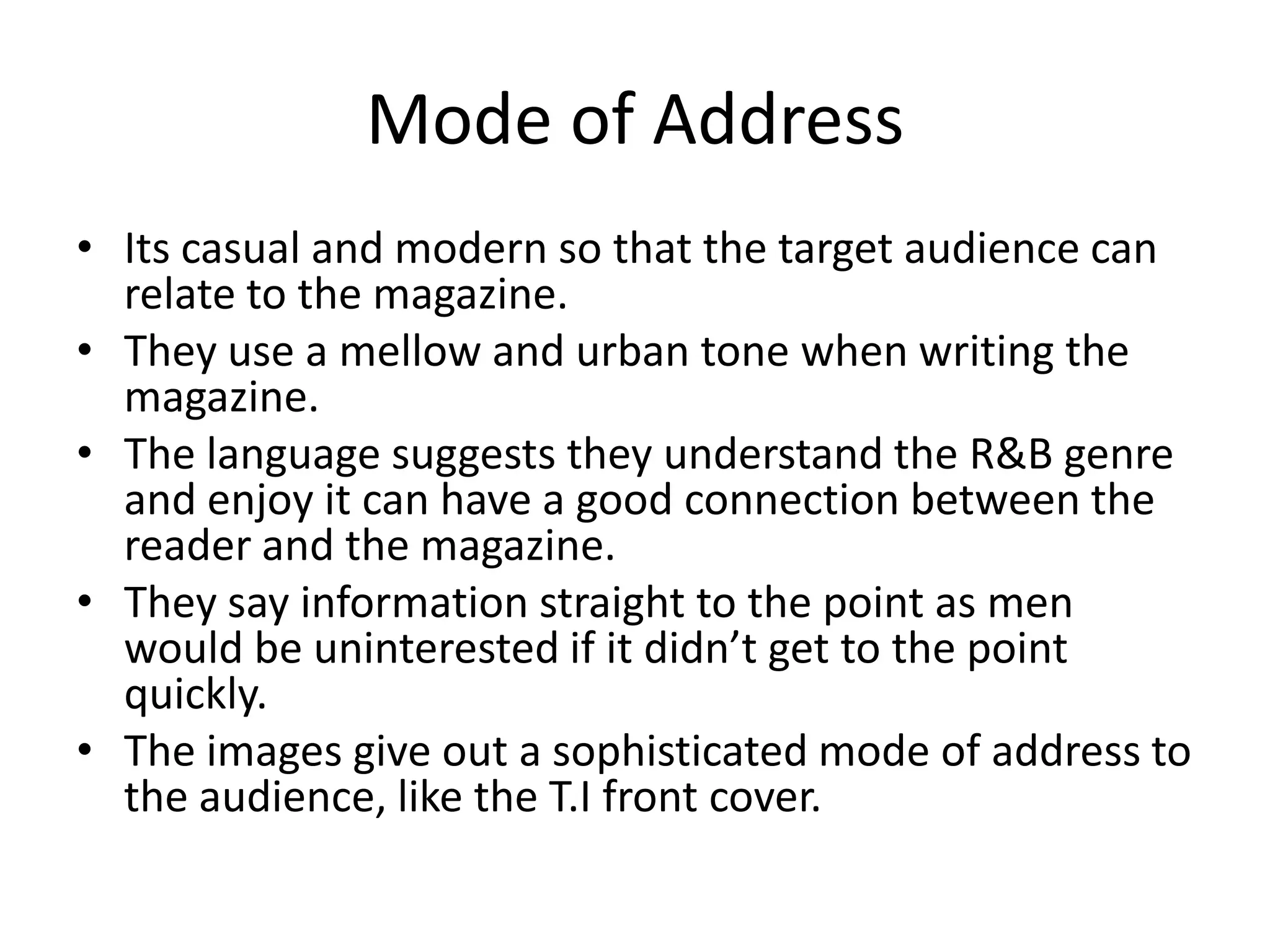 Mode of Address
• Its casual and modern so that the target audience can
  relate to the magazine.
• They use a mellow and urban tone when writing the
  magazine.
• The language suggests they understand the R&B genre
  and enjoy it can have a good connection between the
  reader and the magazine.
• They say information straight to the point as men
  would be uninterested if it didn’t get to the point
  quickly.
• The images give out a sophisticated mode of address to
  the audience, like the T.I front cover.
 