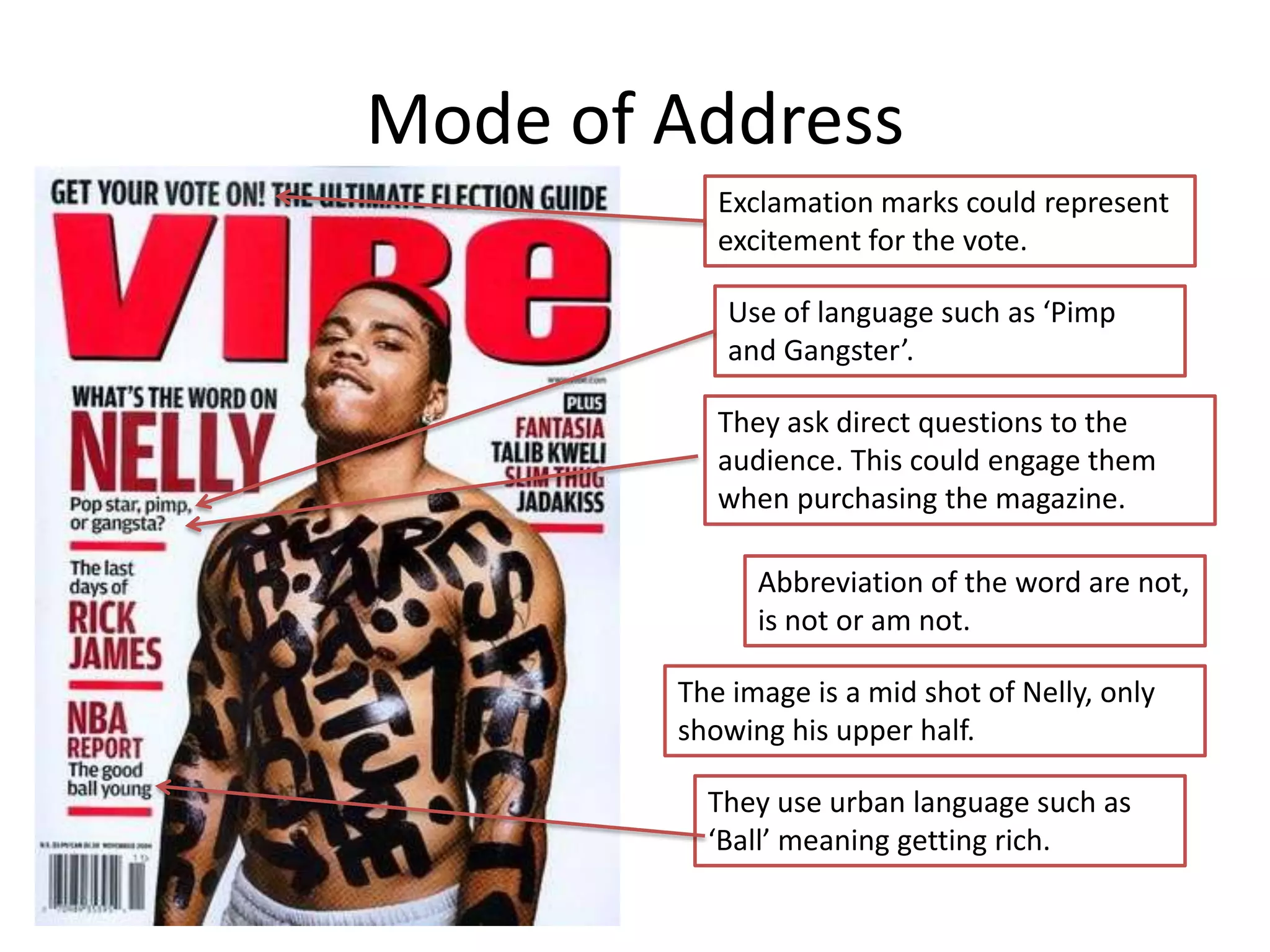 Mode of Address
           Exclamation marks could represent
           excitement for the vote.

           Use of language such as ‘Pimp
           and Gangster’.

           They ask direct questions to the
           audience. This could engage them
           when purchasing the magazine.

              Abbreviation of the word are not,
              is not or am not.

        The image is a mid shot of Nelly, only
        showing his upper half.

          They use urban language such as
          ‘Ball’ meaning getting rich.
 