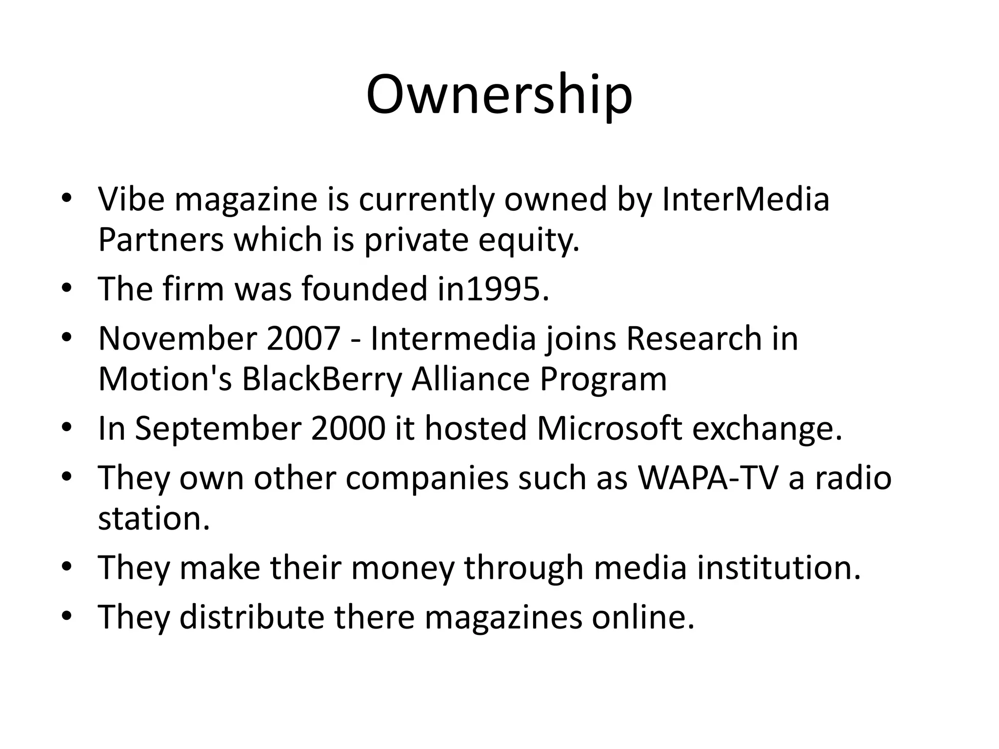 Ownership
• Vibe magazine is currently owned by InterMedia
  Partners which is private equity.
• The firm was founded in1995.
• November 2007 - Intermedia joins Research in
  Motion's BlackBerry Alliance Program
• In September 2000 it hosted Microsoft exchange.
• They own other companies such as WAPA-TV a radio
  station.
• They make their money through media institution.
• They distribute there magazines online.
 