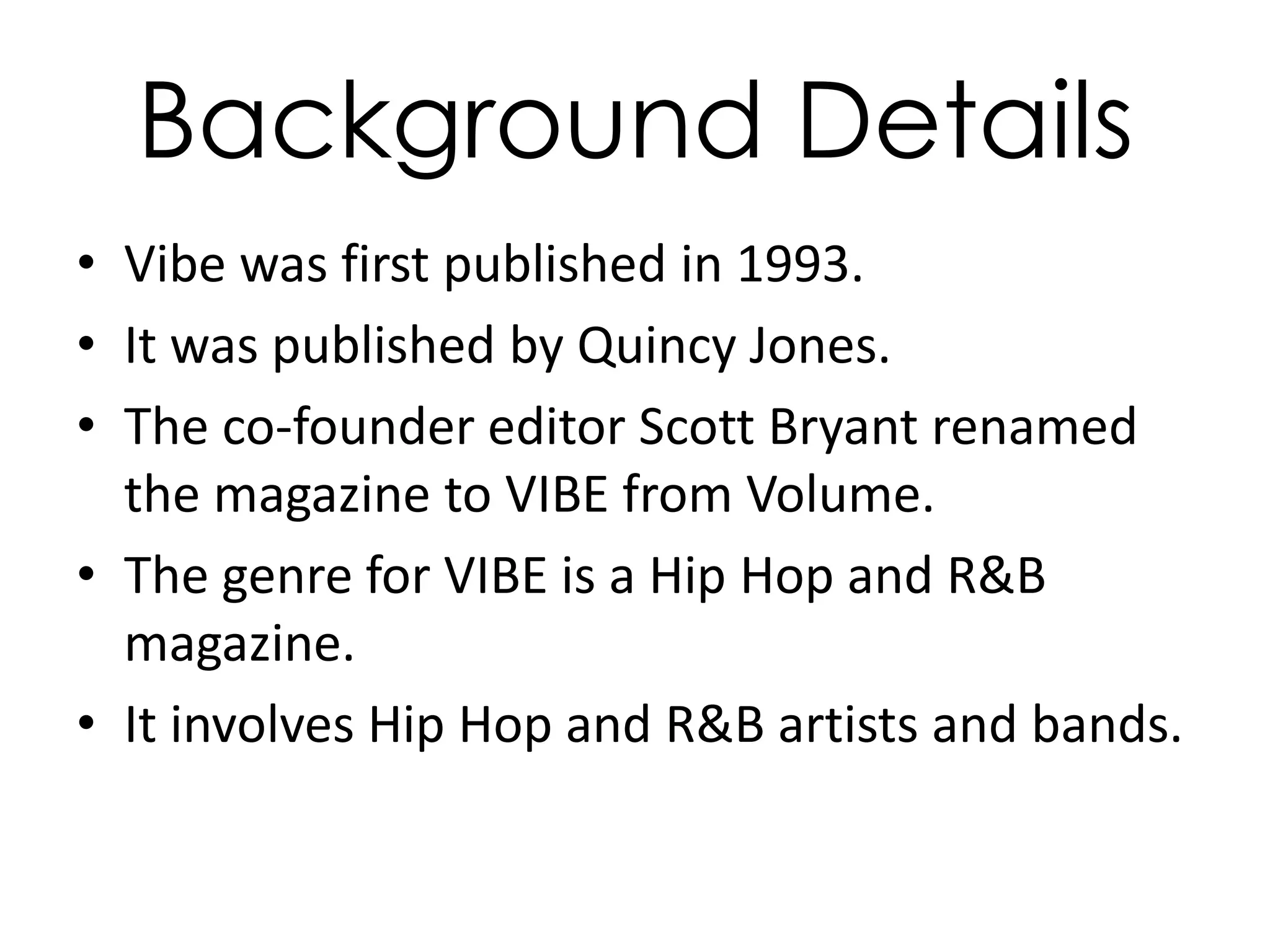 Background Details
• Vibe was first published in 1993.
• It was published by Quincy Jones.
• The co-founder editor Scott Bryant renamed
  the magazine to VIBE from Volume.
• The genre for VIBE is a Hip Hop and R&B
  magazine.
• It involves Hip Hop and R&B artists and bands.
 