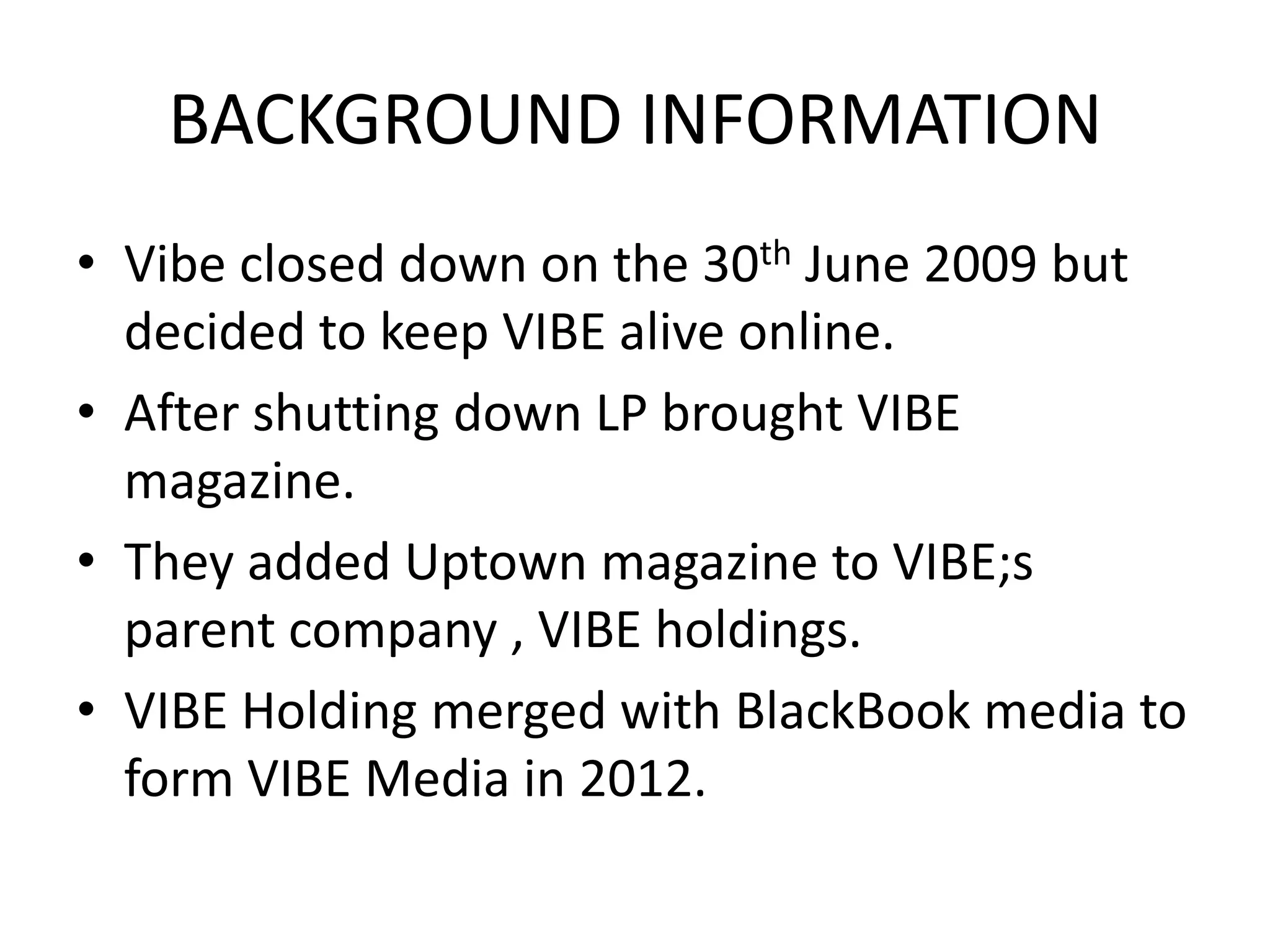 BACKGROUND INFORMATION
• Vibe closed down on the 30th June 2009 but
  decided to keep VIBE alive online.
• After shutting down LP brought VIBE
  magazine.
• They added Uptown magazine to VIBE;s
  parent company , VIBE holdings.
• VIBE Holding merged with BlackBook media to
  form VIBE Media in 2012.
 