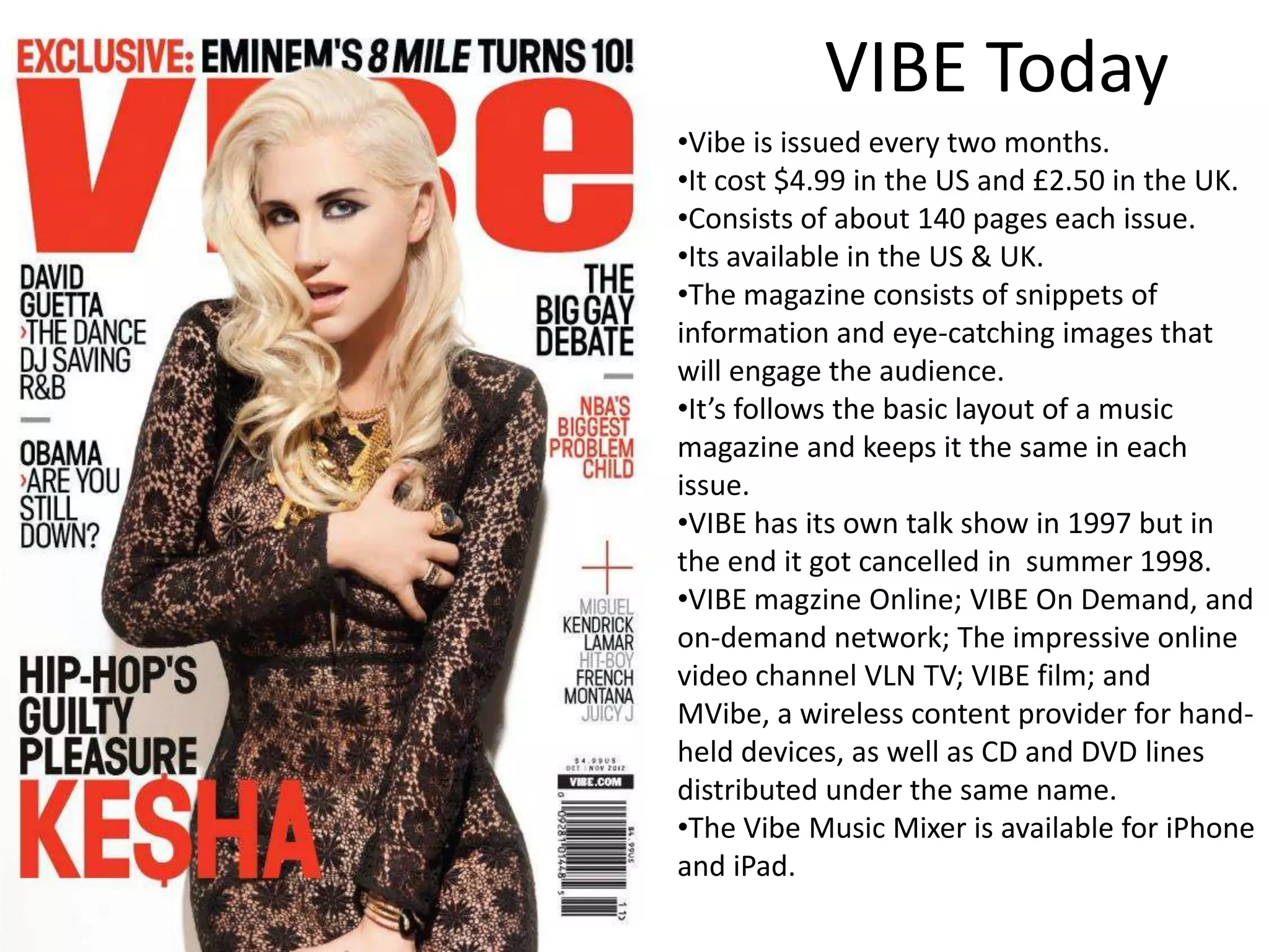 VIBE Today
•Vibe is issued every two months.
•It cost $4.99 in the US and £2.50 in the UK.
•Consists of about 140 pages each issue.
•Its available in the US & UK.
•The magazine consists of snippets of
information and eye-catching images that
will engage the audience.
•It’s follows the basic layout of a music
magazine and keeps it the same in each
issue.
•VIBE has its own talk show in 1997 but in
the end it got cancelled in summer 1998.
•VIBE magzine Online; VIBE On Demand, and
on-demand network; The impressive online
video channel VLN TV; VIBE film; and
MVibe, a wireless content provider for hand-
held devices, as well as CD and DVD lines
distributed under the same name.
•The Vibe Music Mixer is available for iPhone
and iPad.
 