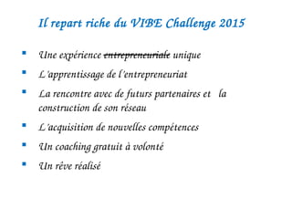 Il repart riche du VIBE Challenge 2015 
 Une expérience entrepreneuriale unique
 L’apprentissage de l’entrepreneuriat
 La rencontre avec de futurs partenaires et   la 
construction de son réseau
 L’acquisition de nouvelles compétences
 Un coaching gratuit à volonté 
 
 Un rêve réalisé 
 