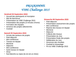 Vendredi 04 Septembre 2015

Accueil des participants et Inscription

Mot de bienvenue

Présentation du VIBE Challenge 2015

Présentation des projets (3 minutes chrono)

Formation des équipes

Annonce des projets sélectionnés

Cocktail
Samedi 05 Septembre 2015

Arrivée des porteurs de projets

Petit déjeuner

Mini conférence

Travaux en équipe

Mentorat

Déjeuner

Mini conférence

Suite travaux en équipe

Dîner

Nuit blanche ou repos (la vie est un choix)
Dimanche 06 Septembre 2015

Petit déjeuner

Présentation avancement des projets

Mini conférence

Reprise des travaux en équipe

Mentorat

Déjeuner

Collecte des travaux

Présentation du Jury

Présentation finale des projets

Délibération du Jury

Annonces des résultats

Cocktail et réseautage

Fin du VIBE Challenge 2015
PROGRAMME 
VIBE Challenge 2015 
 