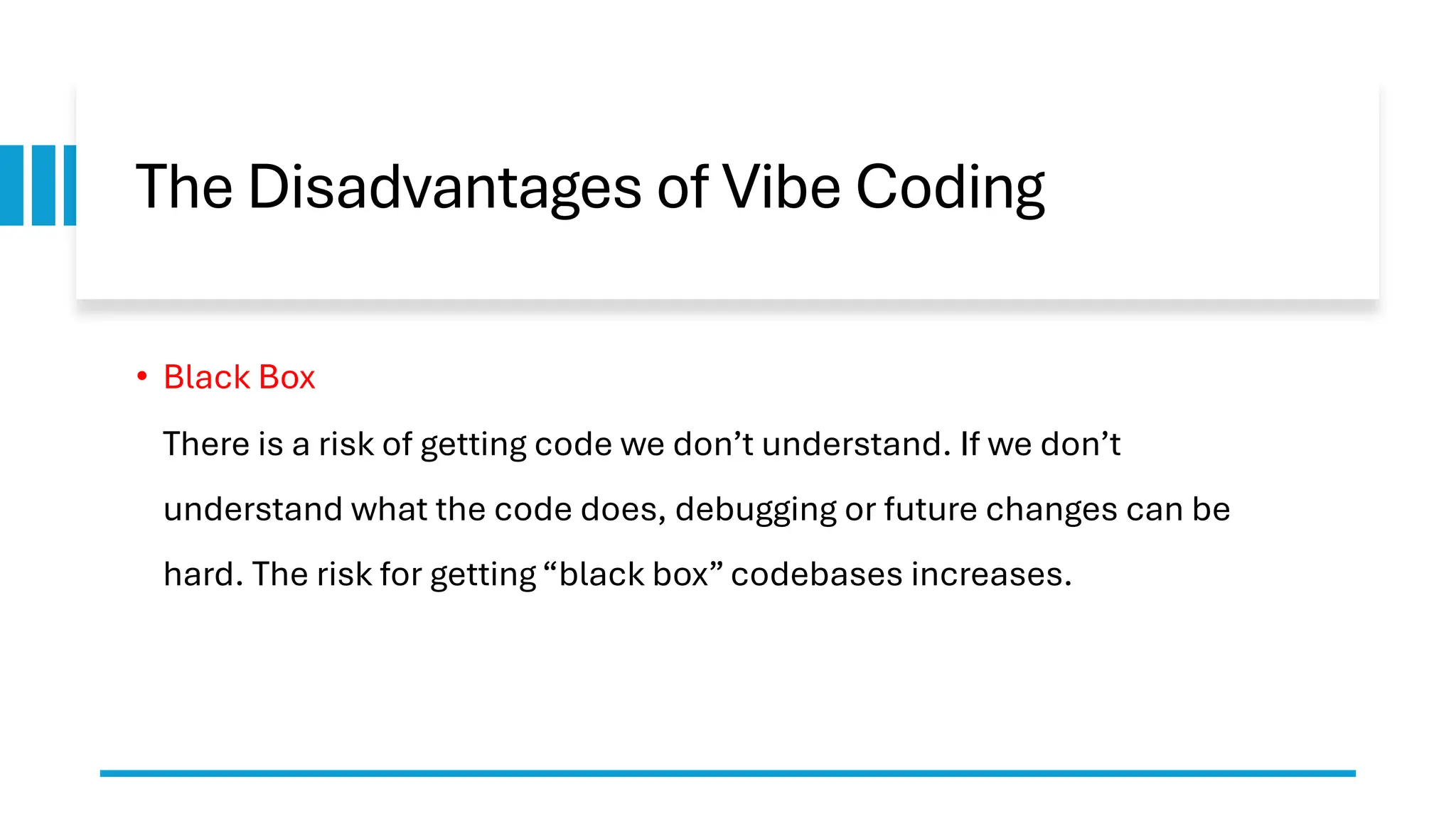 The Disadvantages of Vibe Coding
• Black Box
There is a risk of getting code we don’t understand. If we don’t
understand what the code does, debugging or future changes can be
hard. The risk for getting “black box” codebases increases.
 