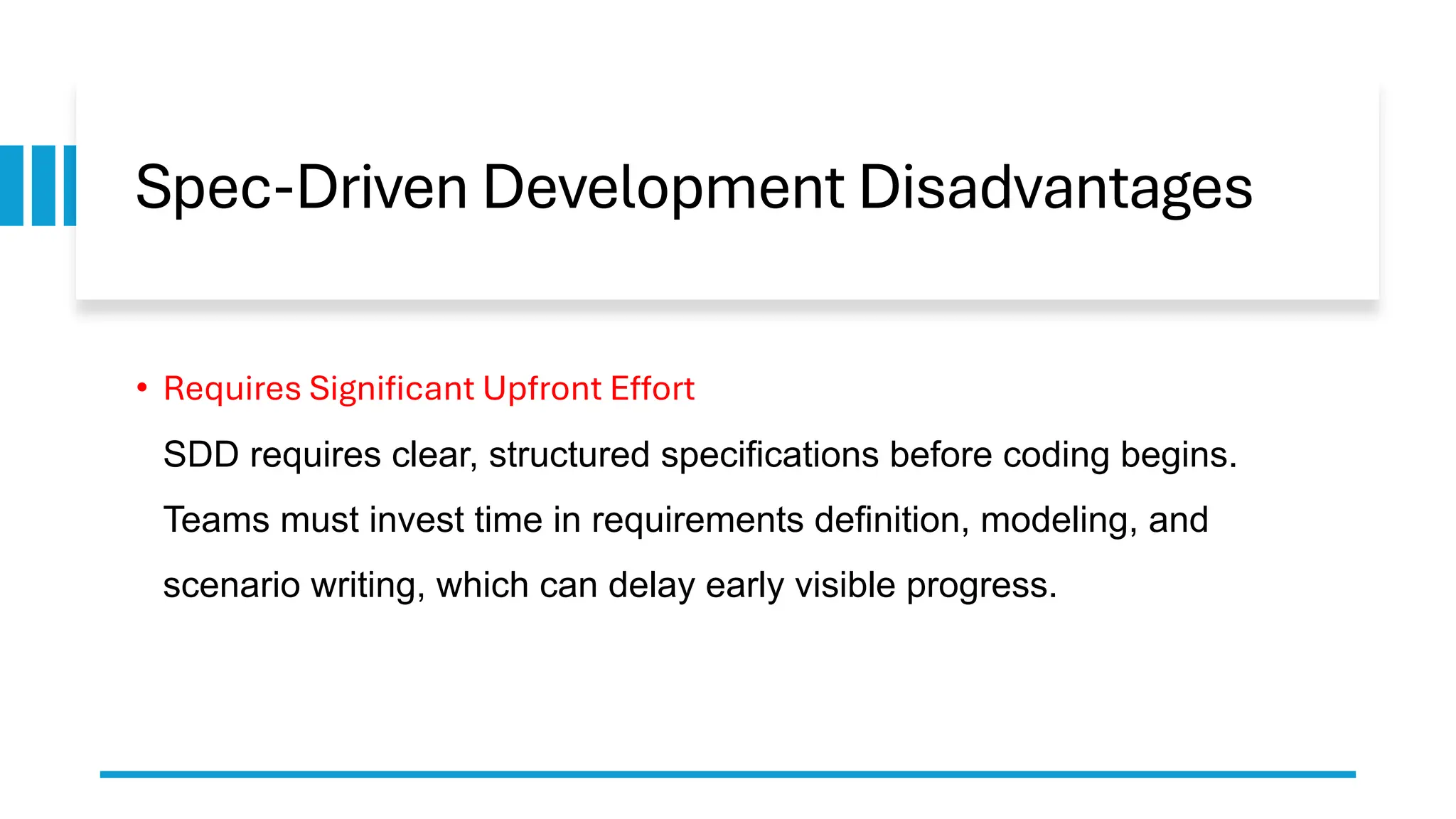 Spec-Driven Development Disadvantages
• Requires Significant Upfront Effort
SDD requires clear, structured specifications before coding begins.
Teams must invest time in requirements definition, modeling, and
scenario writing, which can delay early visible progress.
 