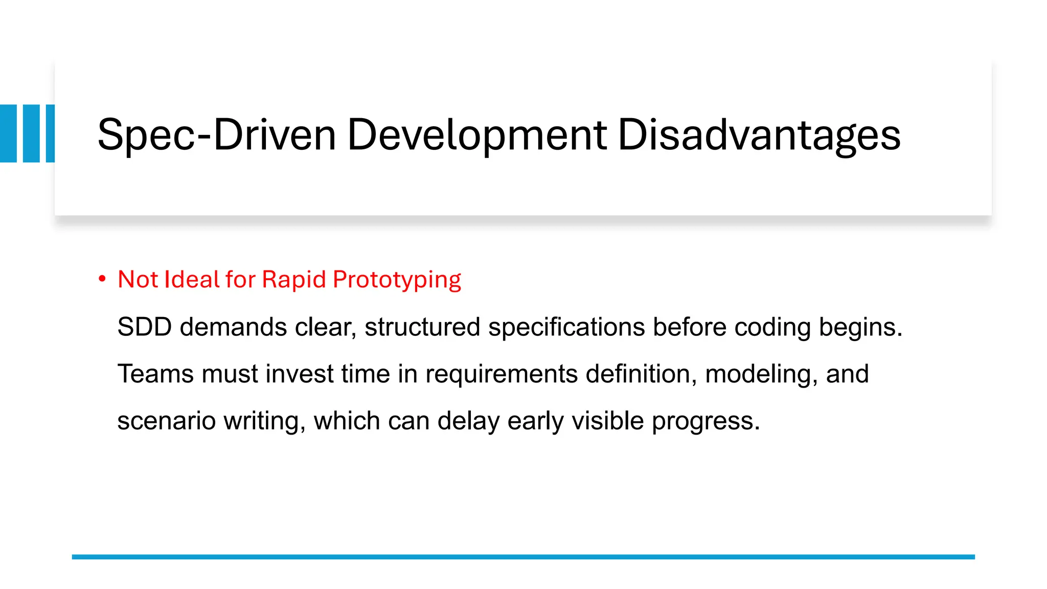 Spec-Driven Development Disadvantages
• Not Ideal for Rapid Prototyping
SDD demands clear, structured specifications before coding begins.
Teams must invest time in requirements definition, modeling, and
scenario writing, which can delay early visible progress.
 