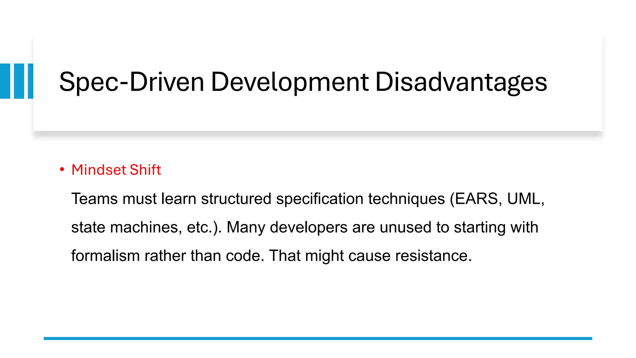 Spec-Driven Development Disadvantages
• Mindset Shift
Teams must learn structured specification techniques (EARS, UML,
state machines, etc.). Many developers are unused to starting with
formalism rather than code. That might cause resistance.
 