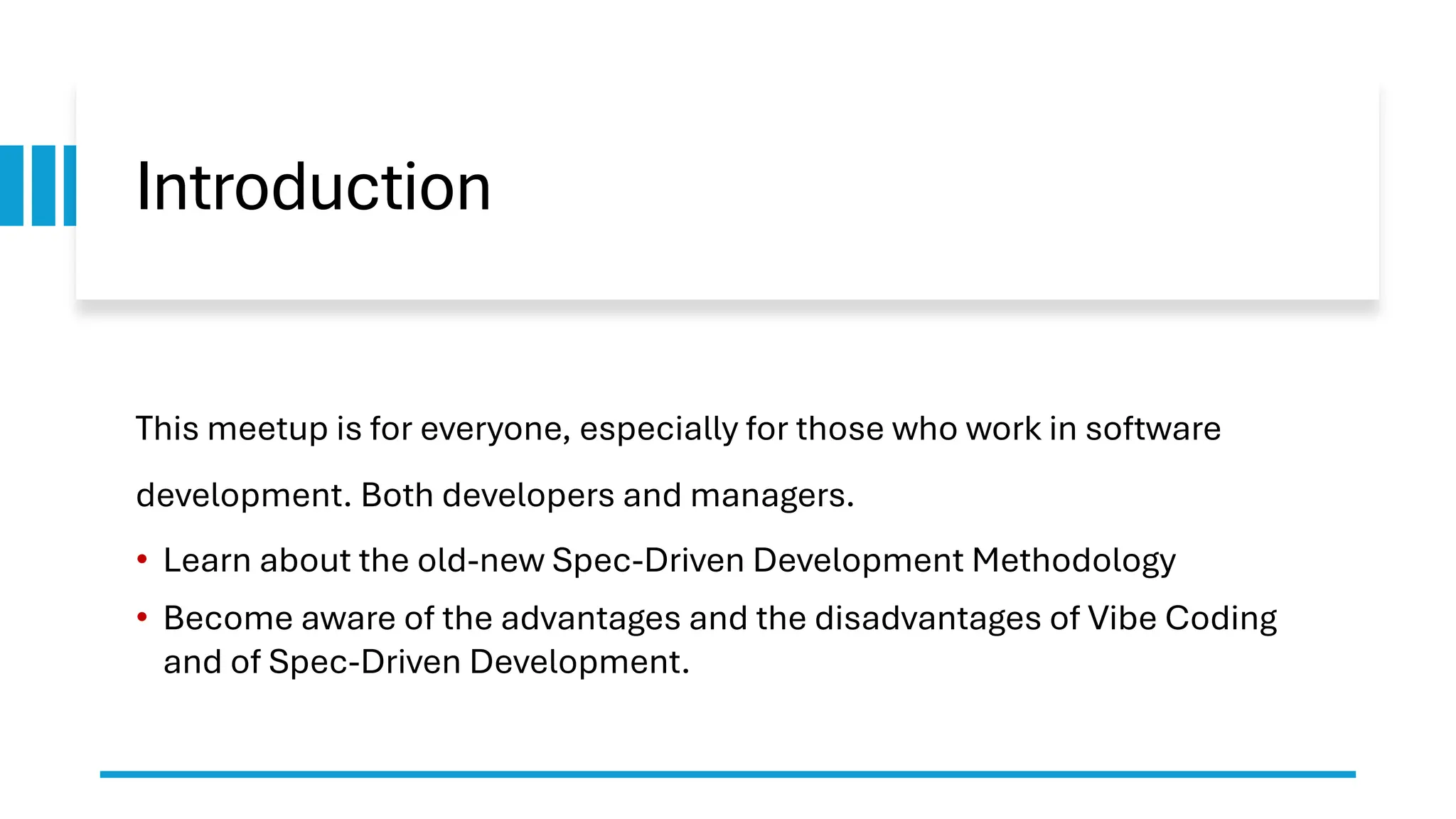 Introduction
This meetup is for everyone, especially for those who work in software
development. Both developers and managers.
• Learn about the old-new Spec-Driven Development Methodology
• Become aware of the advantages and the disadvantages of Vibe Coding
and of Spec-Driven Development.
 