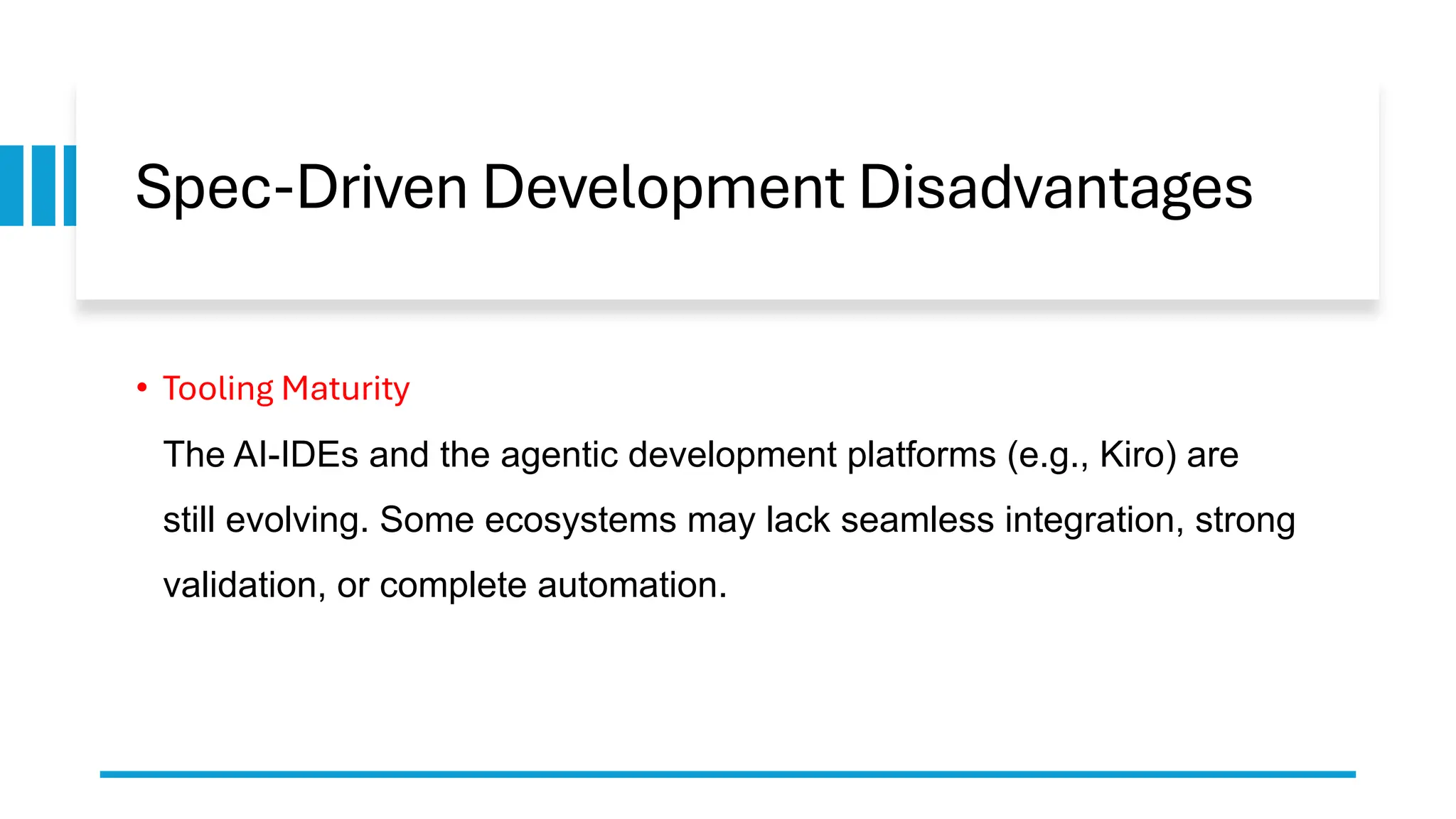 Spec-Driven Development Disadvantages
• Tooling Maturity
The AI-IDEs and the agentic development platforms (e.g., Kiro) are
still evolving. Some ecosystems may lack seamless integration, strong
validation, or complete automation.
 