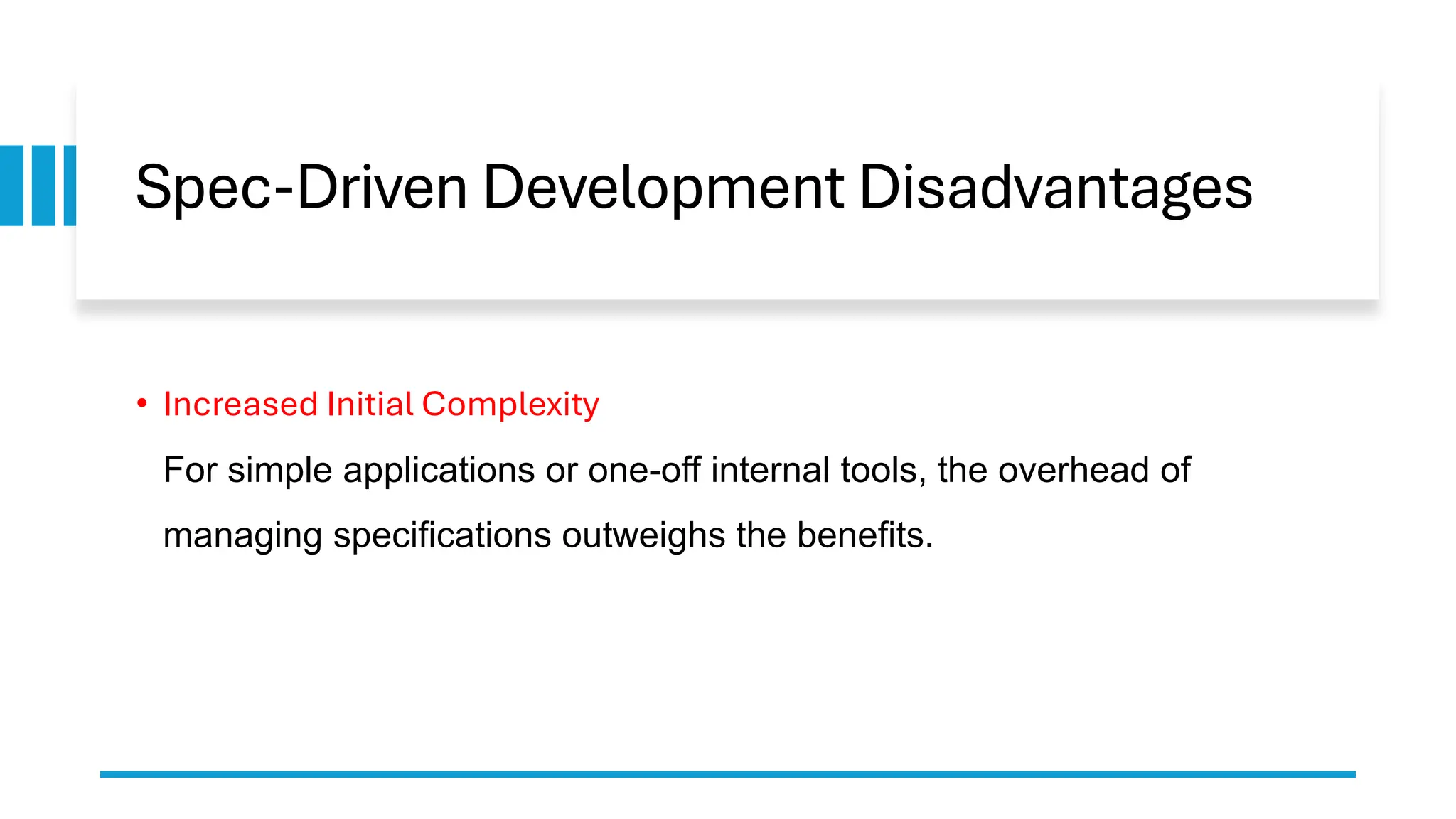 Spec-Driven Development Disadvantages
• Increased Initial Complexity
For simple applications or one-off internal tools, the overhead of
managing specifications outweighs the benefits.
 