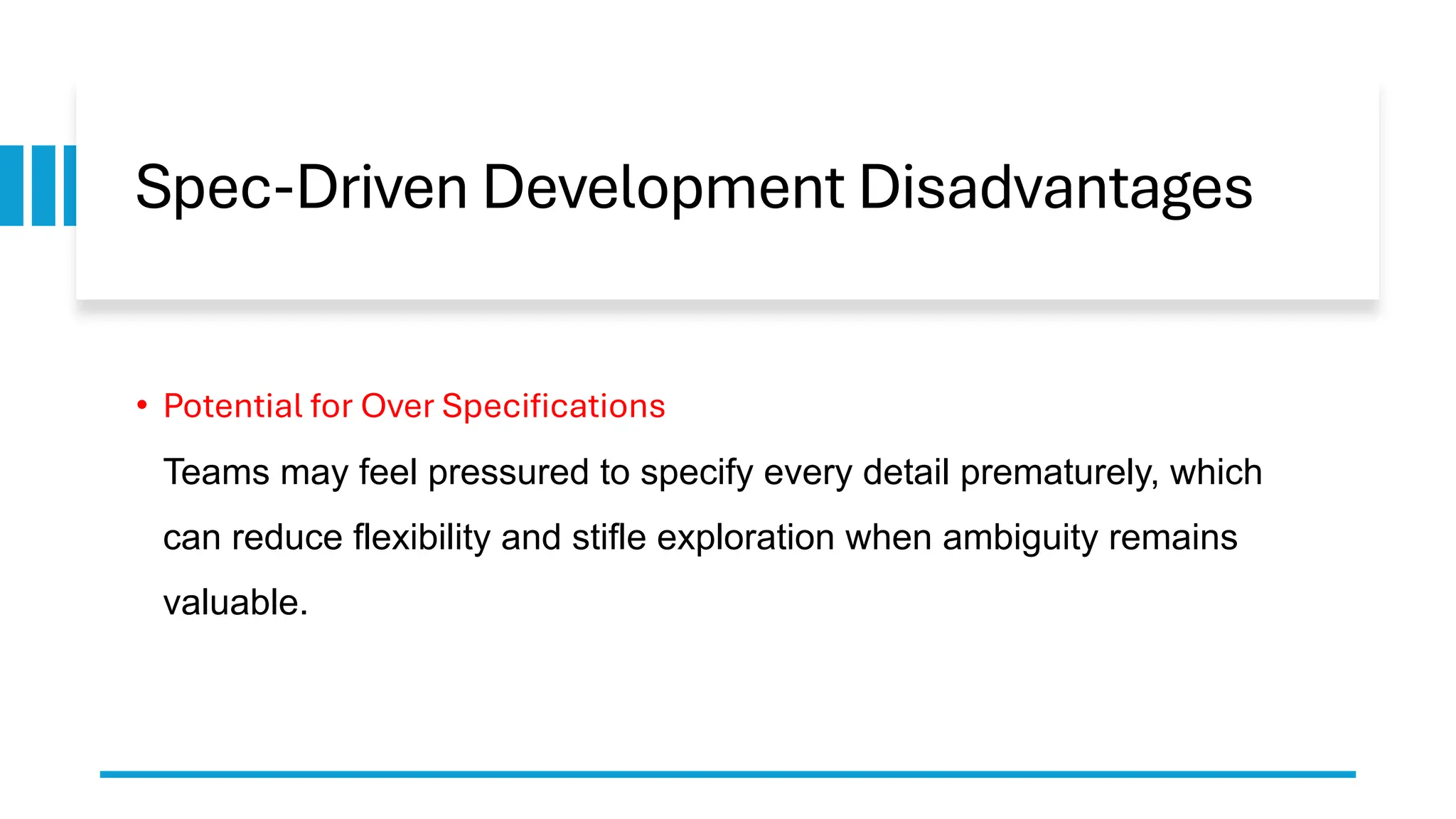 Spec-Driven Development Disadvantages
• Potential for Over Specifications
Teams may feel pressured to specify every detail prematurely, which
can reduce flexibility and stifle exploration when ambiguity remains
valuable.
 