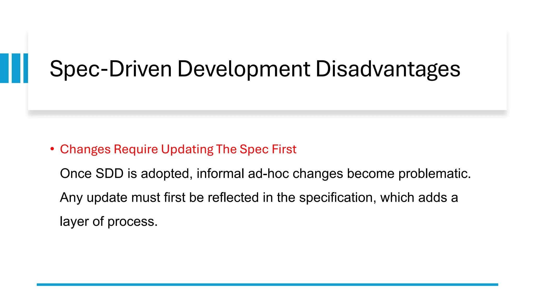 Spec-Driven Development Disadvantages
• Changes Require Updating The Spec First
Once SDD is adopted, informal ad-hoc changes become problematic.
Any update must first be reflected in the specification, which adds a
layer of process.
 