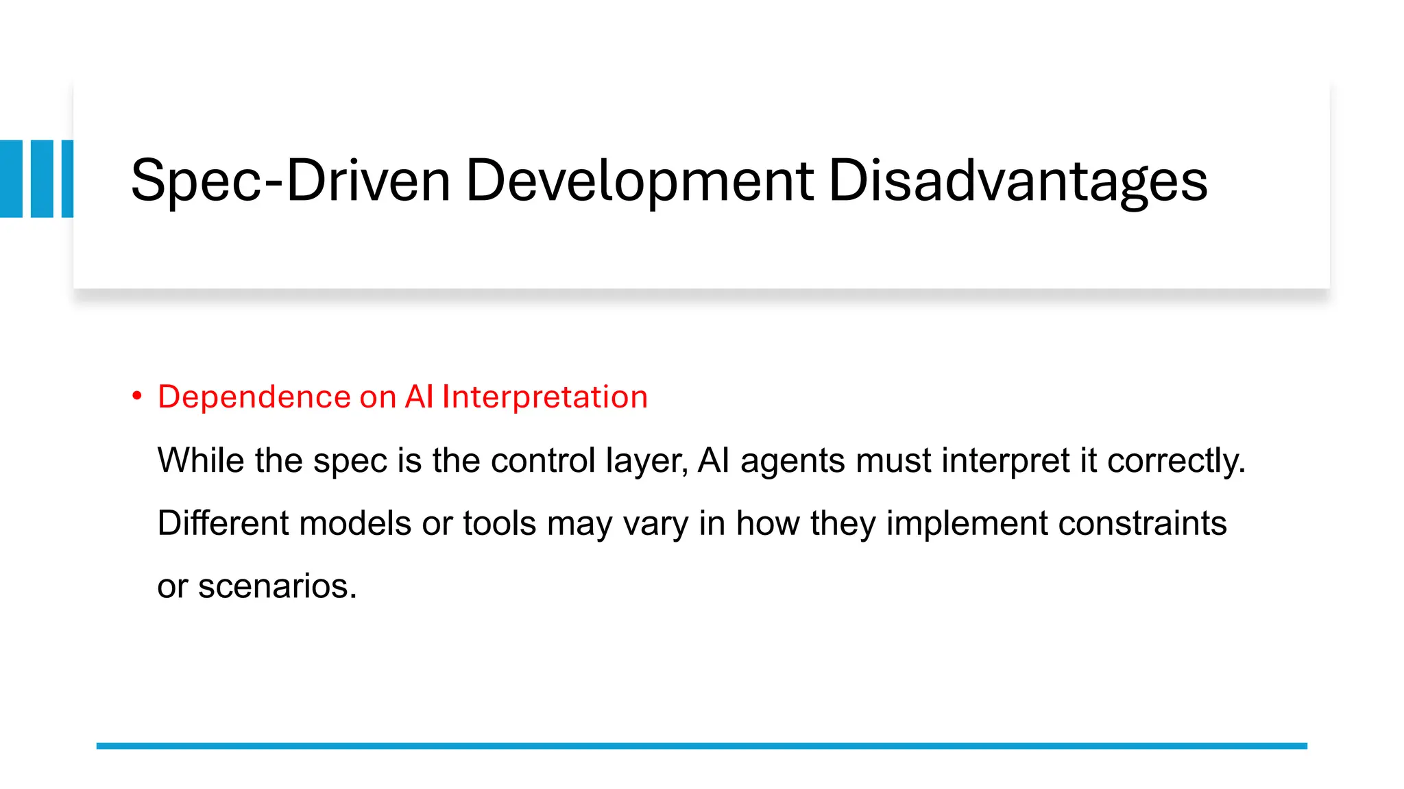 Spec-Driven Development Disadvantages
• Dependence on AI Interpretation
While the spec is the control layer, AI agents must interpret it correctly.
Different models or tools may vary in how they implement constraints
or scenarios.
 