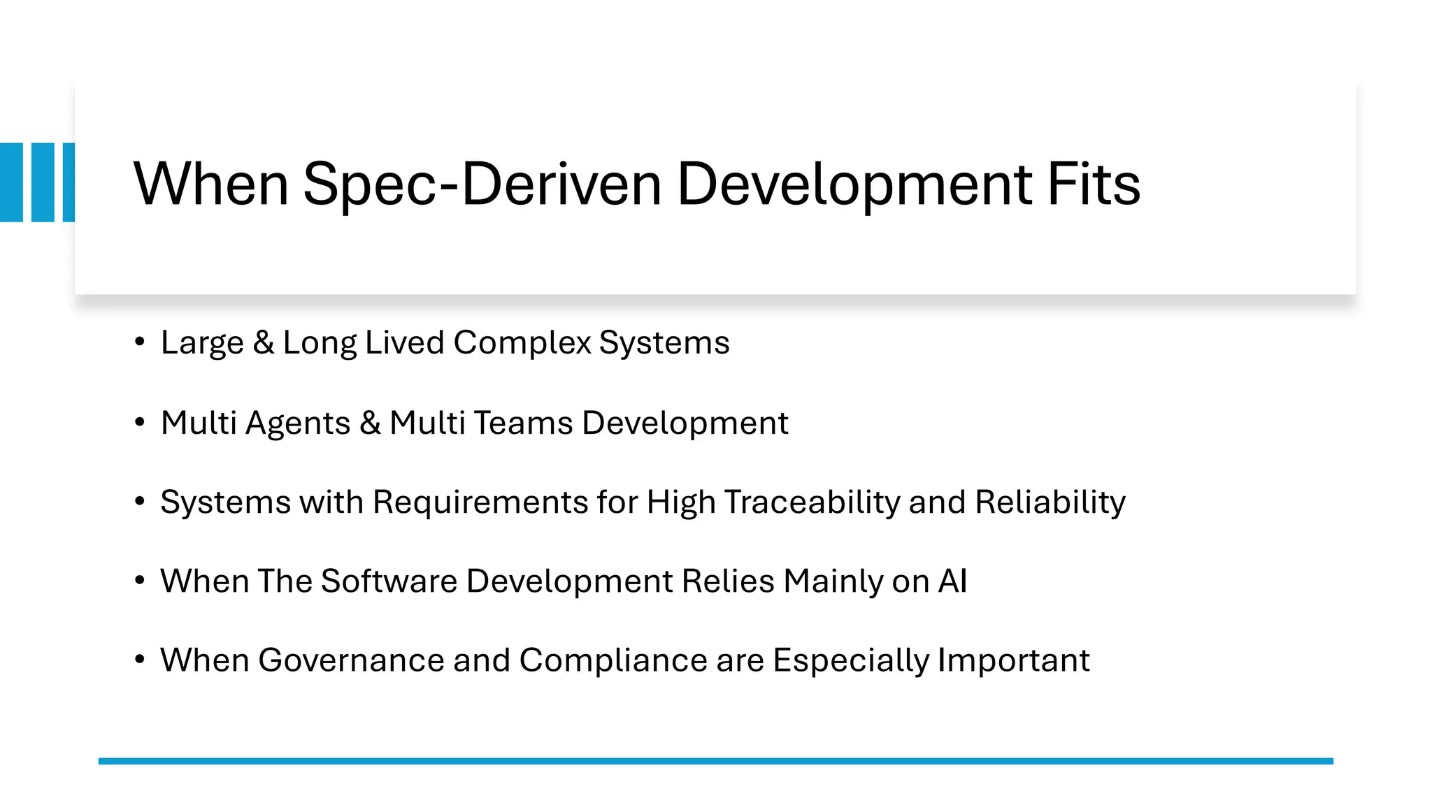 When Spec-Deriven Development Fits
• Large & Long Lived Complex Systems
• Multi Agents & Multi Teams Development
• Systems with Requirements for High Traceability and Reliability
• When The Software Development Relies Mainly on AI
• When Governance and Compliance are Especially Important
 
