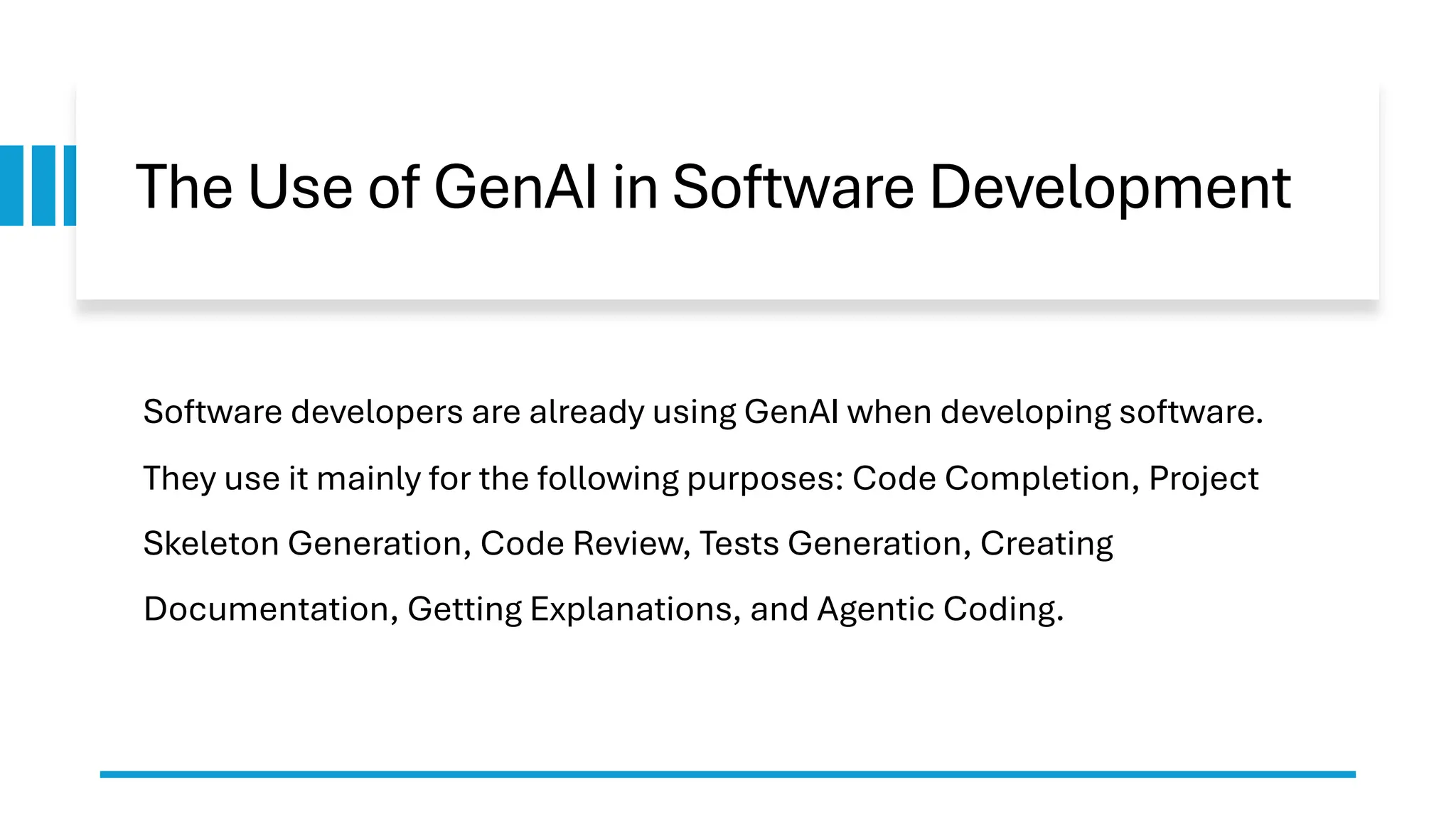 The Use of GenAI in Software Development
Software developers are already using GenAI when developing software.
They use it mainly for the following purposes: Code Completion, Project
Skeleton Generation, Code Review, Tests Generation, Creating
Documentation, Getting Explanations, and Agentic Coding.
 