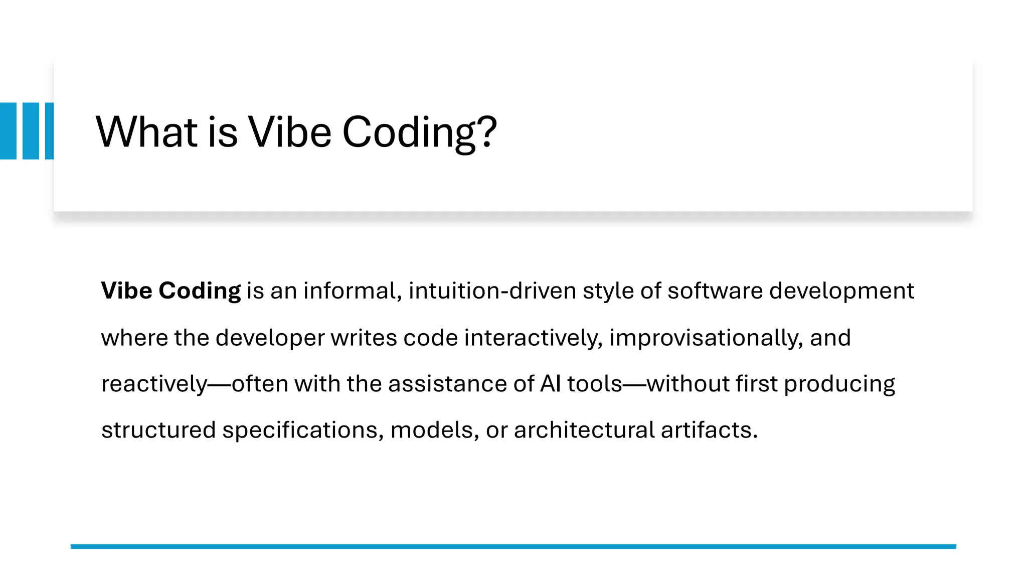 What is Vibe Coding?
Vibe Coding is an informal, intuition-driven style of software development
where the developer writes code interactively, improvisationally, and
reactively—often with the assistance of AI tools—without first producing
structured specifications, models, or architectural artifacts.
 