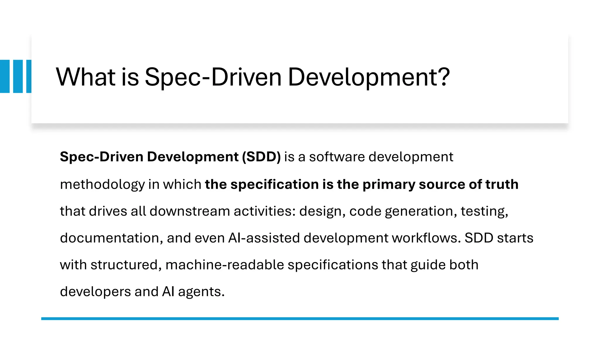 What is Spec-Driven Development?
Spec-Driven Development (SDD) is a software development
methodology in which the specification is the primary source of truth
that drives all downstream activities: design, code generation, testing,
documentation, and even AI-assisted development workflows. SDD starts
with structured, machine-readable specifications that guide both
developers and AI agents.
 