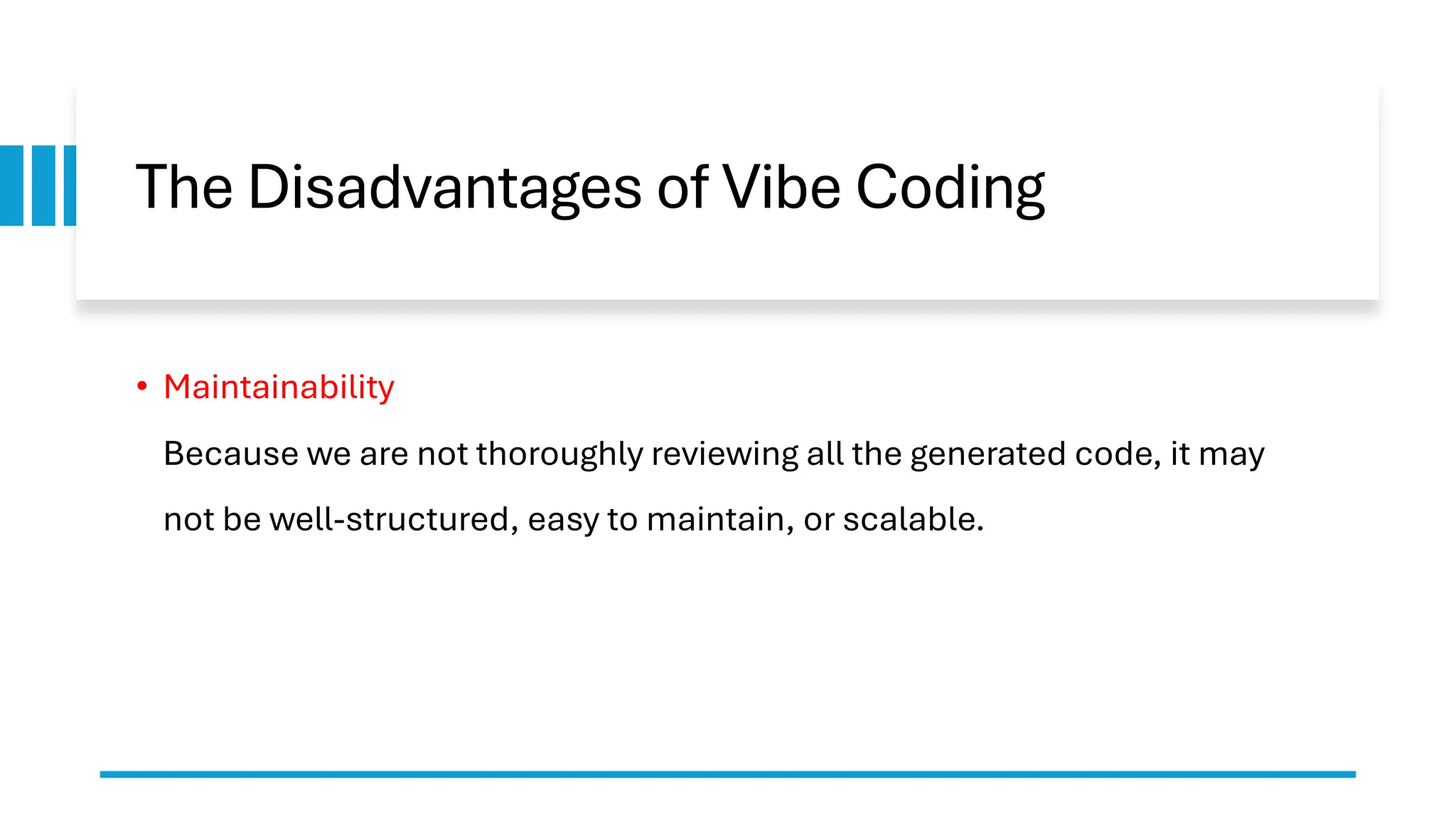 The Disadvantages of Vibe Coding
• Maintainability
Because we are not thoroughly reviewing all the generated code, it may
not be well-structured, easy to maintain, or scalable.
 