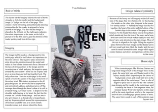 Yves Robinson
Vibes contents pages, like this one, feature one
large main image which is the stronger focus on the
page, the same bold sans serif header used in this
layout, usually black depending on the choice of
background colour, and small faint text on the
opposite side of the main image. There is a lot of
negative space used in each of the vibe contents
page designs and the model in the main image used
is usually the focus of that magazine issue, for
instance Kanye West who features on this page
will be the most significant article in the magazine
and will have a double page spread feature or more.
The same font is used in each of the contents page
layouts also.
Imagery
The image itself is used as a background for the
entire page which in itself shows an importance to
the artist chosen. The negative space around the
artist drives the attention toward the model and
makes it clear of that issues main focus. Because of
the lack of strong colours in the design and the
recurring use of black and grey, the negative space
around the artist doesn’t seem too out of place and
gives a nice clean and well put together look. The
only colour that I can see on the page is the small
splash of red in the centre of the page, in the form of
the artists heart. This makes a contrast to the all
grey design and the artists dull facial expression
and eerie direct address, and almost gives off the
message that although he doesn’t show it he still is
a human being. A woman’s arm is draped over his
shoulder and clasping at his heart, the fact that the
women isn’t visible in the image and her arm is
also grey makes it as though she is insignificant,
and her desperate clutch around the representation
of his heart could be seen as a sexist remark
towards women as it almost objectifies them.
Because of the heavy use of imagery on the left hand
side of the page, they have balanced it out by placing
the header on the other side, diagonal to the image.
The tonally darker ‘V’ behind the image ties the two
together, the head of the artist and the bottom of the
header align in the centre of the page to create
balance. For the header they have used a strong black
which stands out from the rest of the page, and a large
bold sans serif font which makes it easy to read and
doesn’t give sole attention to the main image. Most of
the text is aligned on the right, filling the negative
space between the main image and the header yet is
still very small and faint. Both the header and the text
seem to mould around the main image which again
creates balance and shows an importance of the artist
to that issue.
Rule of thirds
The layout for the imagery follows the rule of thirds
strongly as both the model and the background
image (‘v’) align on the left of the page. This
creates a more interesting and aesthetically pleasing
composition for the reader as apposed to being
central on the page. The fact that the image is
placed on the left and not the right again indicates
the artists importance to the issue, as the left is
proven to be the first side to gain the attention of the
reader as they read from left to right .
House style
Design balance/symmetry
 