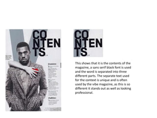 This shows that it is the contents of the
magazine, a sans serif black font is used
and the word is separated into three
different parts. The separate text used
for the context is unique and is often
used by the vibe magazine, as this is so
different it stands out as well as looking
professional.
 