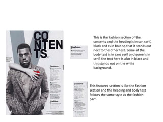 This is the fashion section of the
contents and the heading is in san serif,
black and Is in bold so that it stands out
next to the other text. Some of the
body text is in sans serif and some is in
serif, the text here is also in black and
this stands out on the white
background.
This features section is like the fashion
section and the heading and body text
follows the same style as the fashion
part.
 