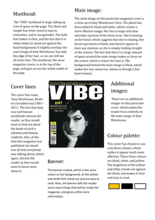 Main image:
 Masthead:
                                                 The main image on this particular magazine cover is
  The+++
       ‘VIBE’ masthead is large, taking up       a close up of Amy Winehouse’s face. The photo has
 a lot of space on the page. The short and       been edited to black and white, which creates a
 simple four letter word is easy to              more effective image. Her face is large and clear,
 remember, and is recognisable. The bold         and takes up most of the front cover. She is leaning
 font makes it clear, and the fact that it is    on her hand, which suggests that she is relaxing. Her
 white makes is stand out against the            facial expression is blank, and doesn’t appear to
 back background. It slightly overlaps the       have nay emotion, as she is simply looking straight
 main image of Amy Winehouse, but only           at the camera. The fact that there is a large amount
 the edge of her hair, so we can still see       of space around the main image makes us focus on
 all of her face. The masthead, like most        the centre, which is where her face is. The
 magazine covers, is at the top of the           background behind the main image is black, which
 page, and goes across the whole width of        makes her face stand out, almost as though it has
 the page.                                       been framed.


                                                                            Additional
Cover lines:
                                                                            images:
The cover line reads
‘Amy Winehouse. Death                                                        There are no additional
of a troubled soul.1983 –                                                   images on this particular
2011.’ The fact that Amy                                                    cover, which makes the
was well known                                                              reader focus entirely on
worldwide attracts the                                                      the main image of Amy
reader, as they would                                                       Winehouse.
want to find out about
the death of such a
talented and famous
celebrity. Also, at the                                                  Colour palette:
time this magazine was
                                                                         This cover has chosen to use
published, her death
                                                                         only three colours, which
was all that everybody
                                                                         makes it appear much more
was talking about, which
                                                                         effective. These three colours
again, attracts the
                             Banner:                                     are black, white, and yellow.
reader as they would
                                                                         The brightness of the yellow
want to know more
                             The banner is black, which is the same      and white stands out against
about it.
                             colour as the background, so the yellow     the black, and makes it clear
                             and white font stand out and are easy to    and easy to read.
                             read. Here, the banner tells the reader
                             some more things that will be inside the
                             magazine, and gives a little more
                             information.
 