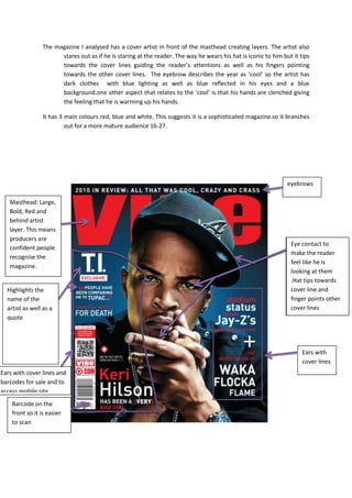 The magazine I analysed has a cover artist in front of the masthead creating layers. The artist also
                       stares out as if he is staring at the reader. The way he wears his hat is iconic to him but it tips
                       towards the cover lines guiding the reader’s attentions as well as his fingers pointing
                       towards the other cover lines. The eyebrow describes the year as ‘cool’ so the artist has
                       dark clothes with blue lighting as well as blue reflected in his eyes and a blue
                       background.one other aspect that relates to the ‘cool’ is that his hands are clenched giving
                       the feeling that he is warming up his hands.

                 It has 3 main colours red, blue and white. This suggests it is a sophisticated magazine.so it branches
                          out for a more mature audience 16-27.




                                                                                                                 eyebrows

   Masthead: Large,
   Bold, Red and
   behind artist
   layer. This means
   producers are
                                                                                                                  Eye contact to
   confident people
                                                                                                                  make the reader
   recognise the
                                                                                                                  feel like he is
   magazine.
                                                                                                                  looking at them
                                                                                                                  .Hat tips towards
  Highlights the                                                                                                  cover line and
  name of the                                                                                                     finger points other
  artist as well as a                                                                                             cover lines
  quote




                                                                                                                       Ears with
                                                                                                                       cover lines
Ears with cover lines and
barcodes for sale and to
access mobile site
    Barcode on the
    front so it is easier
    to scan
 