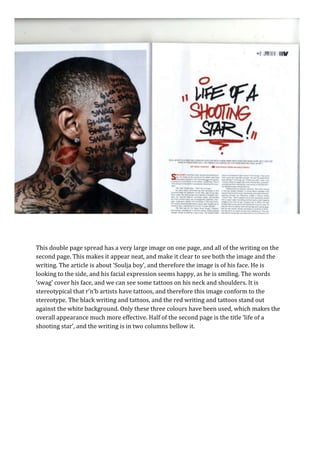 This double page spread has a very large image on one page, and all of the writing on the
second page. This makes it appear neat, and make it clear to see both the image and the
writing. The article is about ‘Soulja boy’, and therefore the image is of his face. He is
looking to the side, and his facial expression seems happy, as he is smiling. The words
‘swag’ cover his face, and we can see some tattoos on his neck and shoulders. It is
stereotypical that r’n’b artists have tattoos, and therefore this image conform to the
stereotype. The black writing and tattoos, and the red writing and tattoos stand out
against the white background. Only these three colours have been used, which makes the
overall appearance much more effective. Half of the second page is the title ‘life of a
shooting star’, and the writing is in two columns bellow it.
 