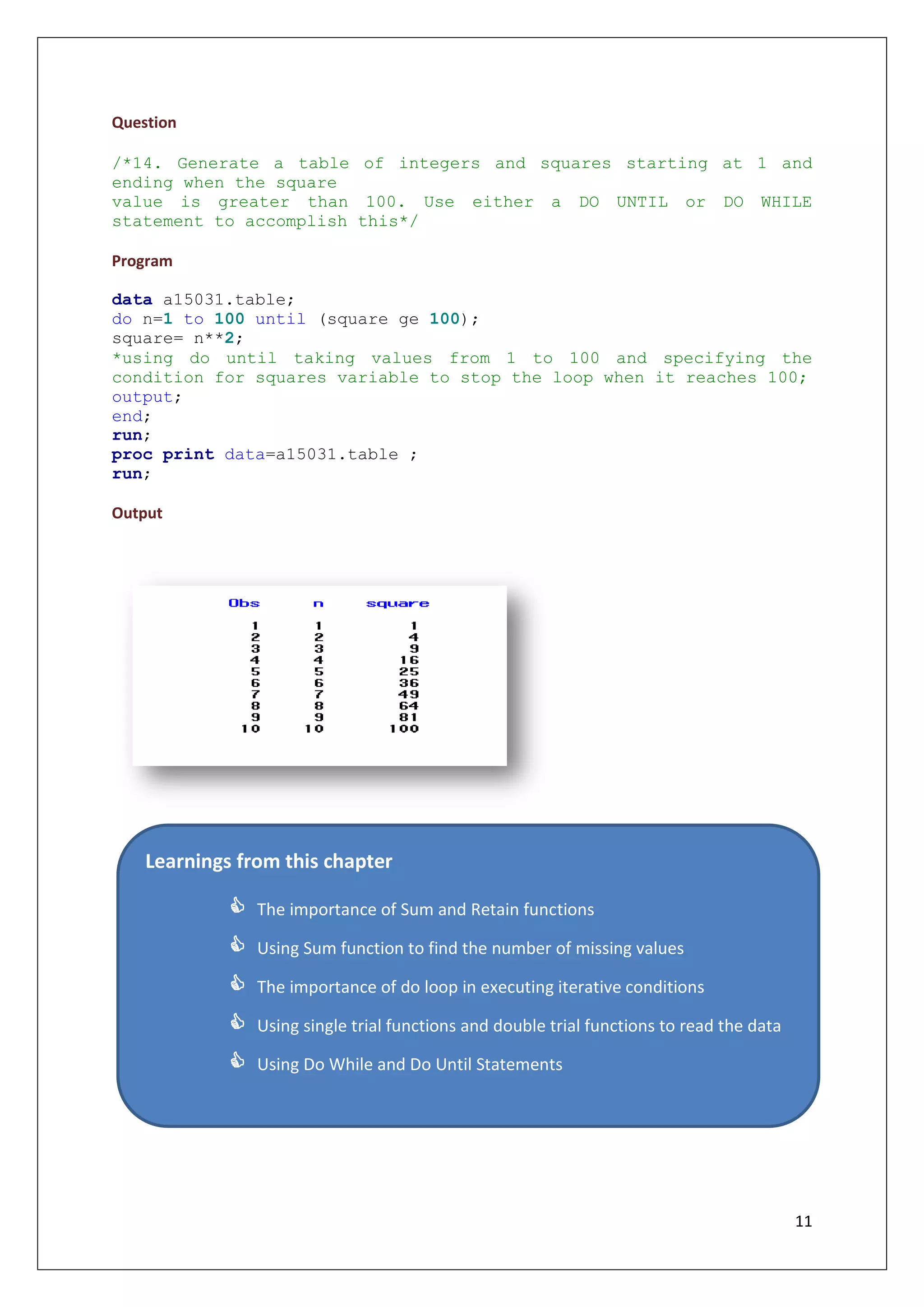 11
Question
/*14. Generate a table of integers and squares starting at 1 and
ending when the square
value is greater than 100. Use either a DO UNTIL or DO WHILE
statement to accomplish this*/
Program
data a15031.table;
do n=1 to 100 until (square ge 100);
square= n**2;
*using do until taking values from 1 to 100 and specifying the
condition for squares variable to stop the loop when it reaches 100;
output;
end;
run;
proc print data=a15031.table ;
run;
Output
Learnings from this chapter
 The importance of Sum and Retain functions
 Using Sum function to find the number of missing values
 The importance of do loop in executing iterative conditions
 Using single trial functions and double trial functions to read the data
 Using Do While and Do Until Statements
 