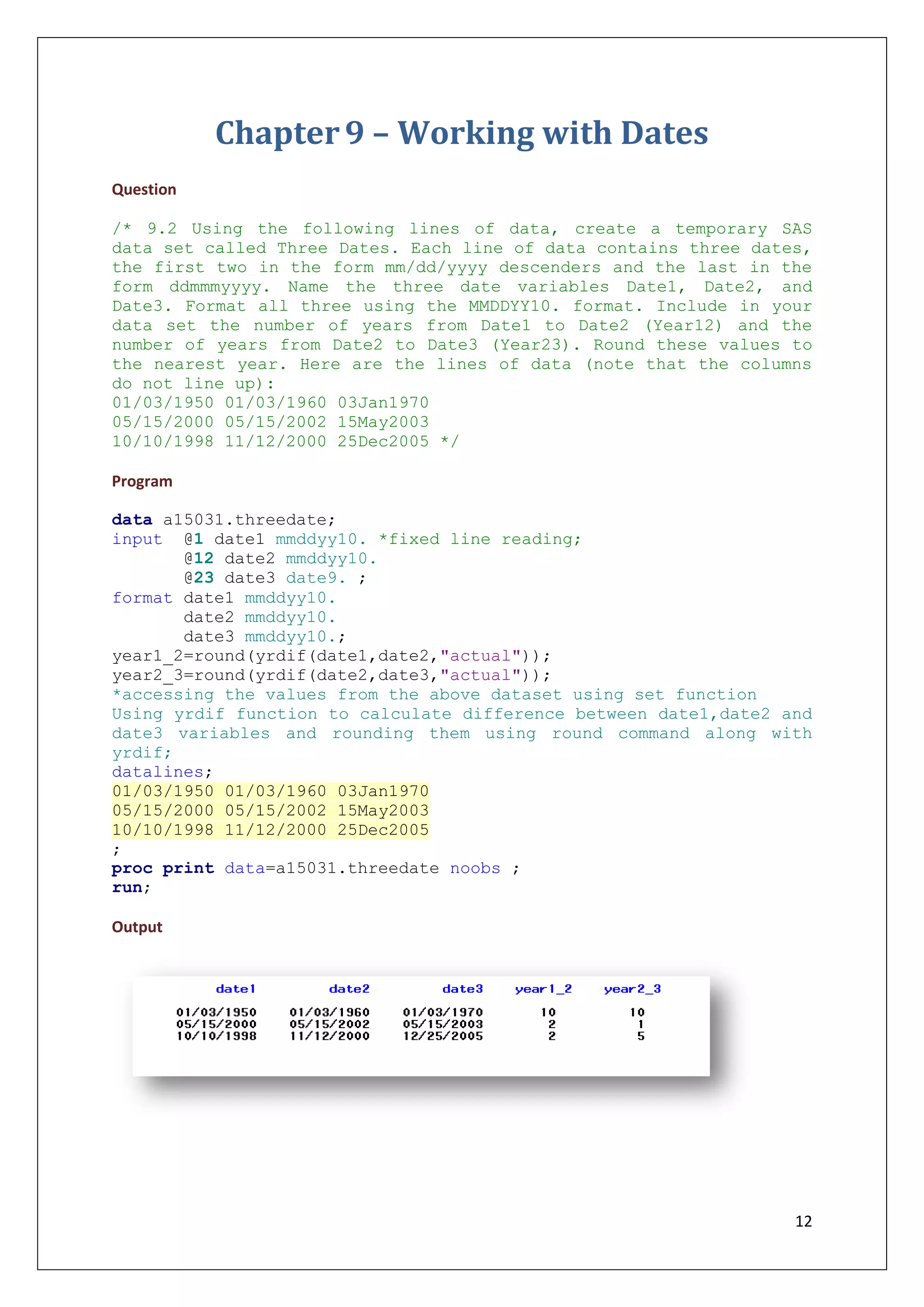 12
Chapter9 – Working with Dates
Question
/* 9.2 Using the following lines of data, create a temporary SAS
data set called Three Dates. Each line of data contains three dates,
the first two in the form mm/dd/yyyy descenders and the last in the
form ddmmmyyyy. Name the three date variables Date1, Date2, and
Date3. Format all three using the MMDDYY10. format. Include in your
data set the number of years from Date1 to Date2 (Year12) and the
number of years from Date2 to Date3 (Year23). Round these values to
the nearest year. Here are the lines of data (note that the columns
do not line up):
01/03/1950 01/03/1960 03Jan1970
05/15/2000 05/15/2002 15May2003
10/10/1998 11/12/2000 25Dec2005 */
Program
data a15031.threedate;
input @1 date1 mmddyy10. *fixed line reading;
@12 date2 mmddyy10.
@23 date3 date9. ;
format date1 mmddyy10.
date2 mmddyy10.
date3 mmddyy10.;
year1_2=round(yrdif(date1,date2,"actual"));
year2_3=round(yrdif(date2,date3,"actual"));
*accessing the values from the above dataset using set function
Using yrdif function to calculate difference between date1,date2 and
date3 variables and rounding them using round command along with
yrdif;
datalines;
01/03/1950 01/03/1960 03Jan1970
05/15/2000 05/15/2002 15May2003
10/10/1998 11/12/2000 25Dec2005
;
proc print data=a15031.threedate noobs ;
run;
Output
 