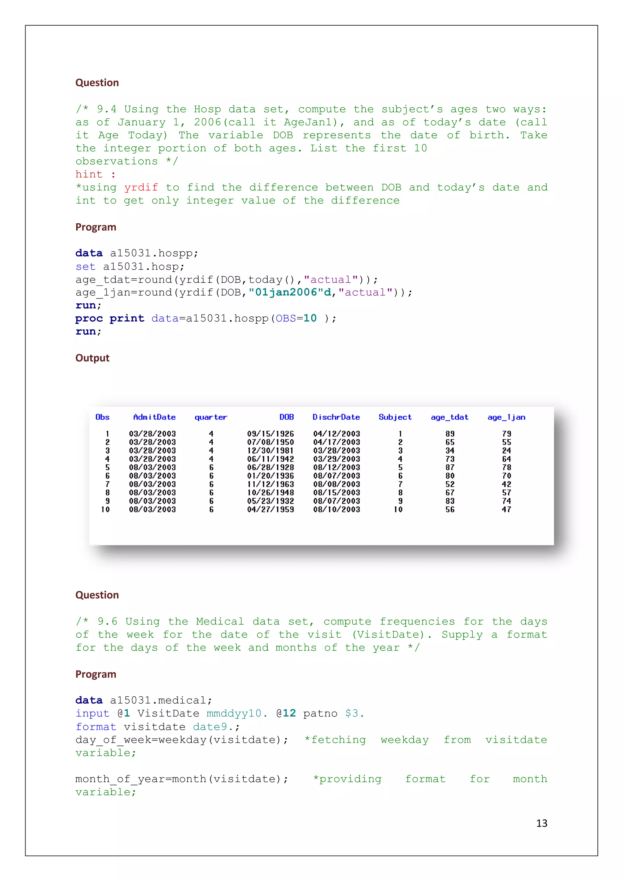 13
Question
/* 9.4 Using the Hosp data set, compute the subject’s ages two ways:
as of January 1, 2006(call it AgeJan1), and as of today’s date (call
it Age Today) The variable DOB represents the date of birth. Take
the integer portion of both ages. List the first 10
observations */
hint :
*using yrdif to find the difference between DOB and today’s date and
int to get only integer value of the difference
Program
data a15031.hospp;
set a15031.hosp;
age_tdat=round(yrdif(DOB,today(),"actual"));
age_1jan=round(yrdif(DOB,"01jan2006"d,"actual"));
run;
proc print data=a15031.hospp(OBS=10 );
run;
Output
Question
/* 9.6 Using the Medical data set, compute frequencies for the days
of the week for the date of the visit (VisitDate). Supply a format
for the days of the week and months of the year */
Program
data a15031.medical;
input @1 VisitDate mmddyy10. @12 patno $3.
format visitdate date9.;
day_of_week=weekday(visitdate); *fetching weekday from visitdate
variable;
month_of_year=month(visitdate); *providing format for month
variable;
 