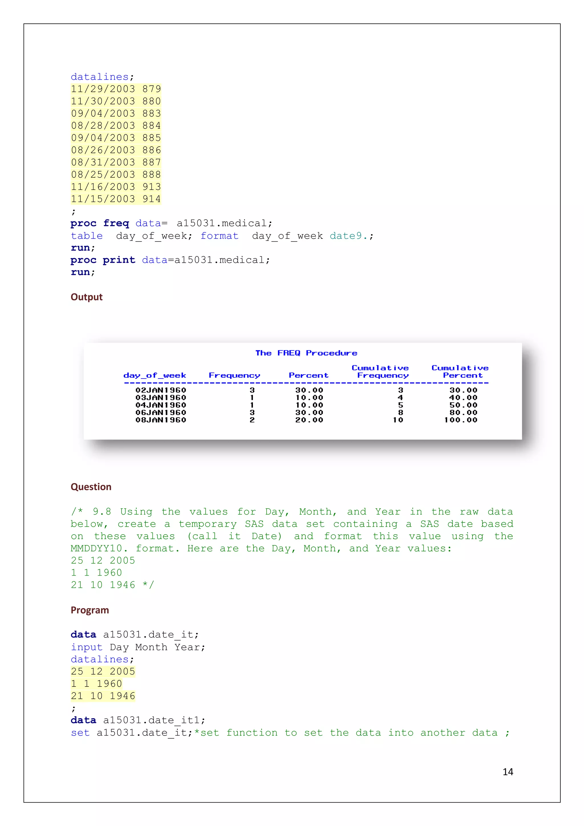 14
datalines;
11/29/2003 879
11/30/2003 880
09/04/2003 883
08/28/2003 884
09/04/2003 885
08/26/2003 886
08/31/2003 887
08/25/2003 888
11/16/2003 913
11/15/2003 914
;
proc freq data= a15031.medical;
table day_of_week; format day_of_week date9.;
run;
proc print data=a15031.medical;
run;
Output
Question
/* 9.8 Using the values for Day, Month, and Year in the raw data
below, create a temporary SAS data set containing a SAS date based
on these values (call it Date) and format this value using the
MMDDYY10. format. Here are the Day, Month, and Year values:
25 12 2005
1 1 1960
21 10 1946 */
Program
data a15031.date_it;
input Day Month Year;
datalines;
25 12 2005
1 1 1960
21 10 1946
;
data a15031.date_it1;
set a15031.date_it;*set function to set the data into another data ;
 