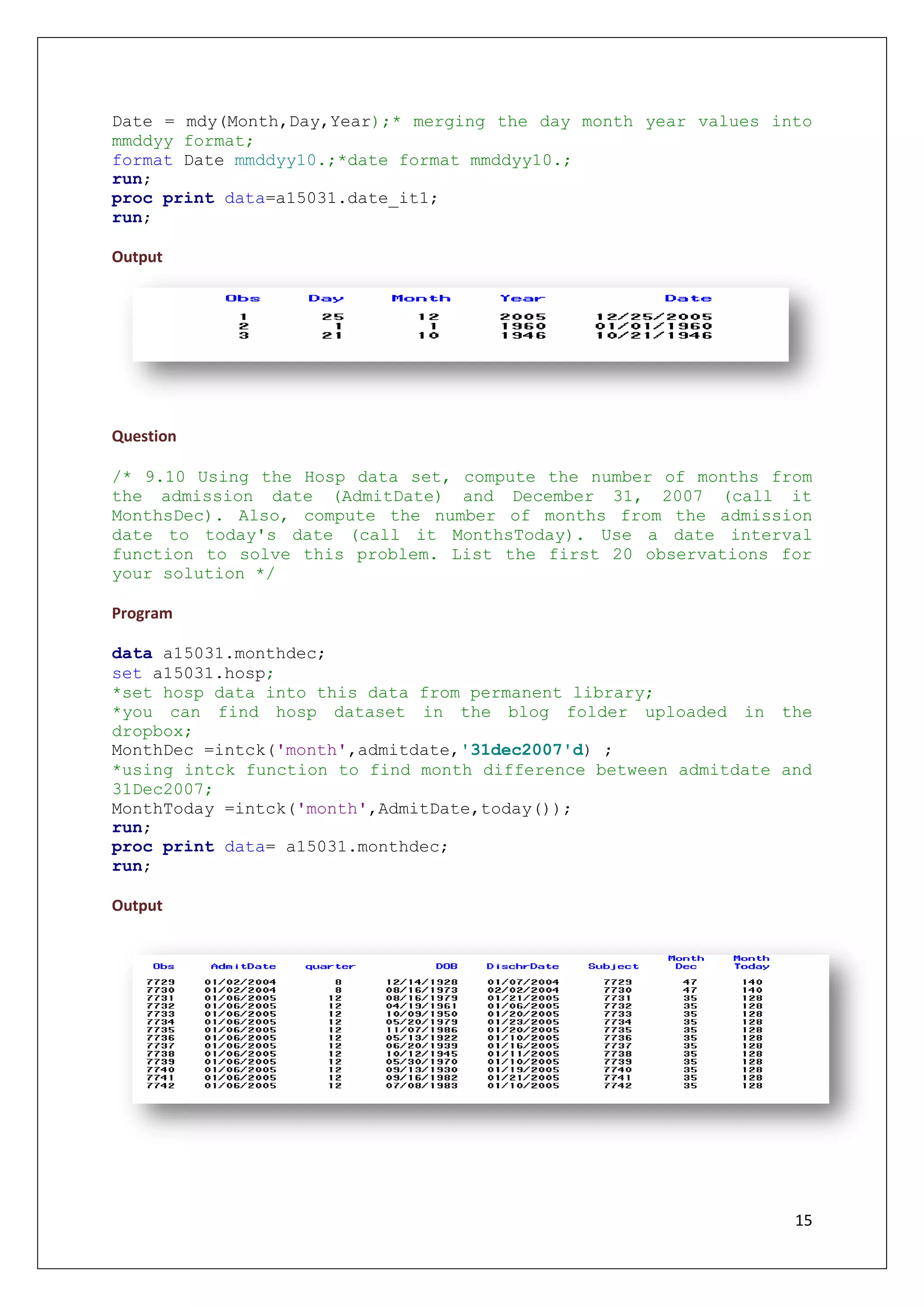 15
Date = mdy(Month,Day,Year);* merging the day month year values into
mmddyy format;
format Date mmddyy10.;*date format mmddyy10.;
run;
proc print data=a15031.date_it1;
run;
Output
Question
/* 9.10 Using the Hosp data set, compute the number of months from
the admission date (AdmitDate) and December 31, 2007 (call it
MonthsDec). Also, compute the number of months from the admission
date to today's date (call it MonthsToday). Use a date interval
function to solve this problem. List the first 20 observations for
your solution */
Program
data a15031.monthdec;
set a15031.hosp;
*set hosp data into this data from permanent library;
*you can find hosp dataset in the blog folder uploaded in the
dropbox;
MonthDec =intck('month',admitdate,'31dec2007'd) ;
*using intck function to find month difference between admitdate and
31Dec2007;
MonthToday =intck('month',AdmitDate,today());
run;
proc print data= a15031.monthdec;
run;
Output
 