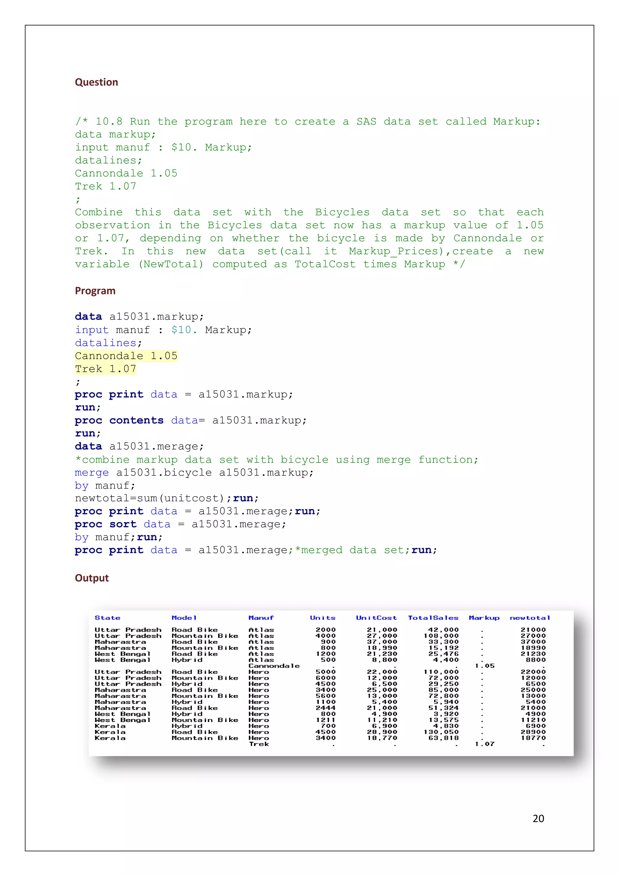 20
Question
/* 10.8 Run the program here to create a SAS data set called Markup:
data markup;
input manuf : $10. Markup;
datalines;
Cannondale 1.05
Trek 1.07
;
Combine this data set with the Bicycles data set so that each
observation in the Bicycles data set now has a markup value of 1.05
or 1.07, depending on whether the bicycle is made by Cannondale or
Trek. In this new data set(call it Markup_Prices),create a new
variable (NewTotal) computed as TotalCost times Markup */
Program
data a15031.markup;
input manuf : $10. Markup;
datalines;
Cannondale 1.05
Trek 1.07
;
proc print data = a15031.markup;
run;
proc contents data= a15031.markup;
run;
data a15031.merage;
*combine markup data set with bicycle using merge function;
merge a15031.bicycle a15031.markup;
by manuf;
newtotal=sum(unitcost);run;
proc print data = a15031.merage;run;
proc sort data = a15031.merage;
by manuf;run;
proc print data = a15031.merage;*merged data set;run;
Output
 