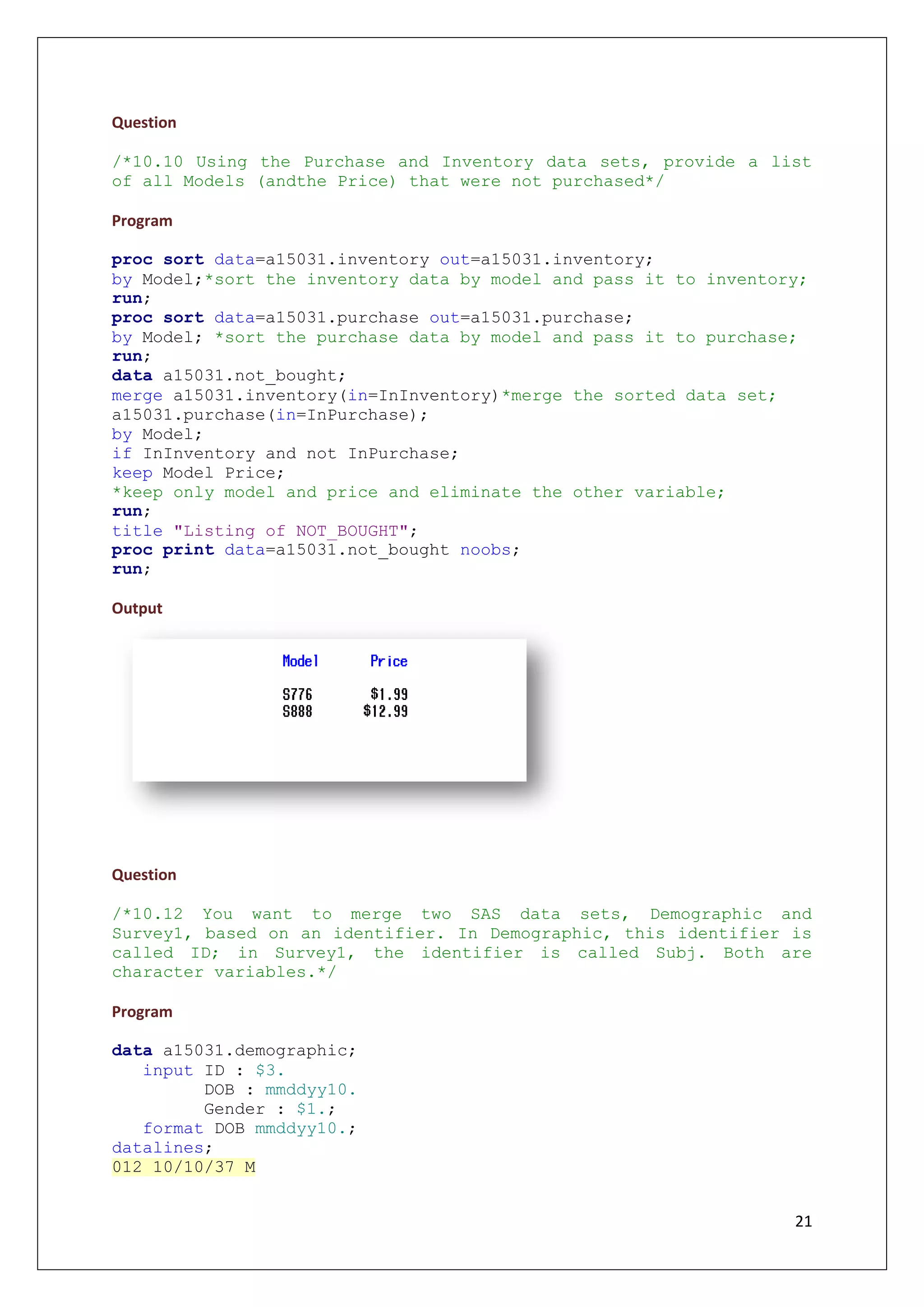 21
Question
/*10.10 Using the Purchase and Inventory data sets, provide a list
of all Models (andthe Price) that were not purchased*/
Program
proc sort data=a15031.inventory out=a15031.inventory;
by Model;*sort the inventory data by model and pass it to inventory;
run;
proc sort data=a15031.purchase out=a15031.purchase;
by Model; *sort the purchase data by model and pass it to purchase;
run;
data a15031.not_bought;
merge a15031.inventory(in=InInventory)*merge the sorted data set;
a15031.purchase(in=InPurchase);
by Model;
if InInventory and not InPurchase;
keep Model Price;
*keep only model and price and eliminate the other variable;
run;
title "Listing of NOT_BOUGHT";
proc print data=a15031.not_bought noobs;
run;
Output
Question
/*10.12 You want to merge two SAS data sets, Demographic and
Survey1, based on an identifier. In Demographic, this identifier is
called ID; in Survey1, the identifier is called Subj. Both are
character variables.*/
Program
data a15031.demographic;
input ID : $3.
DOB : mmddyy10.
Gender : $1.;
format DOB mmddyy10.;
datalines;
012 10/10/37 M
 