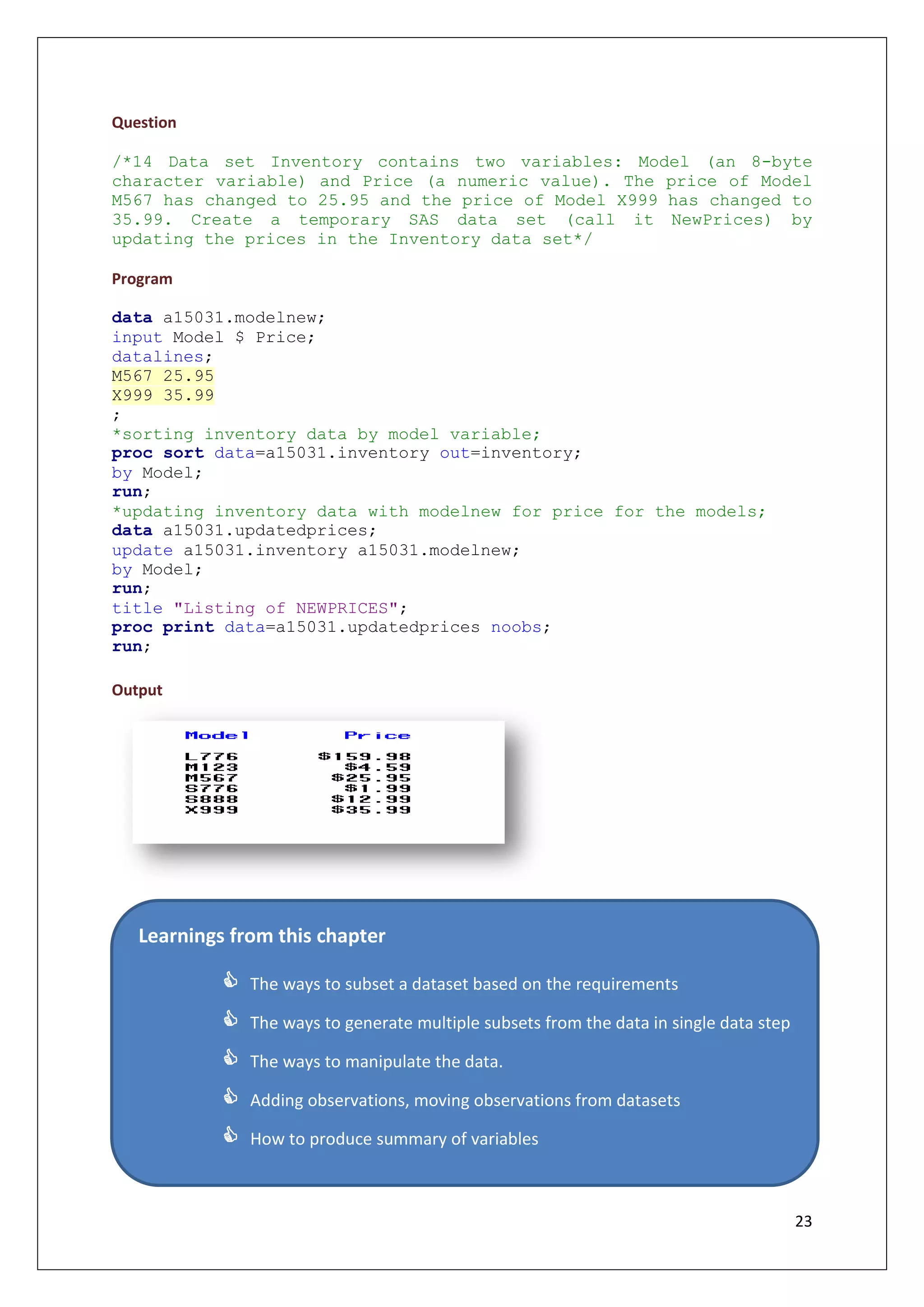 23
Question
/*14 Data set Inventory contains two variables: Model (an 8-byte
character variable) and Price (a numeric value). The price of Model
M567 has changed to 25.95 and the price of Model X999 has changed to
35.99. Create a temporary SAS data set (call it NewPrices) by
updating the prices in the Inventory data set*/
Program
data a15031.modelnew;
input Model $ Price;
datalines;
M567 25.95
X999 35.99
;
*sorting inventory data by model variable;
proc sort data=a15031.inventory out=inventory;
by Model;
run;
*updating inventory data with modelnew for price for the models;
data a15031.updatedprices;
update a15031.inventory a15031.modelnew;
by Model;
run;
title "Listing of NEWPRICES";
proc print data=a15031.updatedprices noobs;
run;
Output
Learnings from this chapter
 The ways to subset a dataset based on the requirements
 The ways to generate multiple subsets from the data in single data step
 The ways to manipulate the data.
 Adding observations, moving observations from datasets
 How to produce summary of variables
 Merging two datasets by performing one to one, one to many and
many to many joins

 