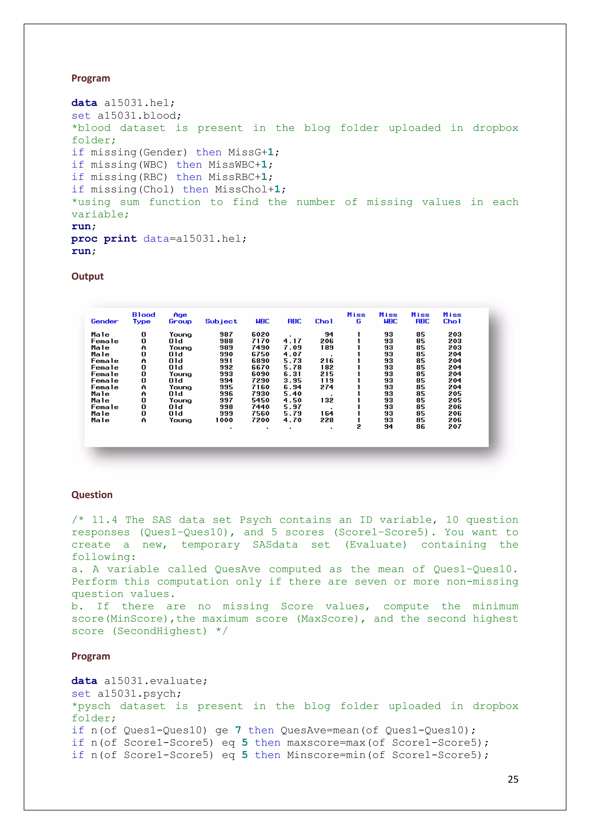 25
Program
data a15031.hel;
set a15031.blood;
*blood dataset is present in the blog folder uploaded in dropbox
folder;
if missing(Gender) then MissG+1;
if missing(WBC) then MissWBC+1;
if missing(RBC) then MissRBC+1;
if missing(Chol) then MissChol+1;
*using sum function to find the number of missing values in each
variable;
run;
proc print data=a15031.hel;
run;
Output
Question
/* 11.4 The SAS data set Psych contains an ID variable, 10 question
responses (Ques1–Ques10), and 5 scores (Score1–Score5). You want to
create a new, temporary SASdata set (Evaluate) containing the
following:
a. A variable called QuesAve computed as the mean of Ques1–Ques10.
Perform this computation only if there are seven or more non-missing
question values.
b. If there are no missing Score values, compute the minimum
score(MinScore),the maximum score (MaxScore), and the second highest
score (SecondHighest) */
Program
data a15031.evaluate;
set a15031.psych;
*pysch dataset is present in the blog folder uploaded in dropbox
folder;
if n(of Ques1-Ques10) ge 7 then QuesAve=mean(of Ques1-Ques10);
if n(of Score1-Score5) eq 5 then maxscore=max(of Score1-Score5);
if n(of Score1-Score5) eq 5 then Minscore=min(of Score1-Score5);
 