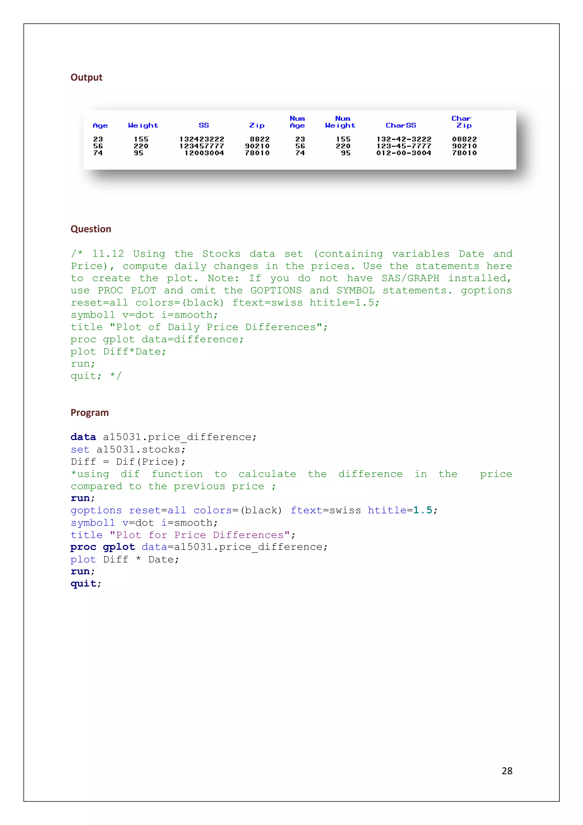 28
Output
Question
/* 11.12 Using the Stocks data set (containing variables Date and
Price), compute daily changes in the prices. Use the statements here
to create the plot. Note: If you do not have SAS/GRAPH installed,
use PROC PLOT and omit the GOPTIONS and SYMBOL statements. goptions
reset=all colors=(black) ftext=swiss htitle=1.5;
symbol1 v=dot i=smooth;
title "Plot of Daily Price Differences";
proc gplot data=difference;
plot Diff*Date;
run;
quit; */
Program
data a15031.price_difference;
set a15031.stocks;
Diff = Dif(Price);
*using dif function to calculate the difference in the price
compared to the previous price ;
run;
goptions reset=all colors=(black) ftext=swiss htitle=1.5;
symbol1 v=dot i=smooth;
title "Plot for Price Differences";
proc gplot data=a15031.price_difference;
plot Diff * Date;
run;
quit;
 